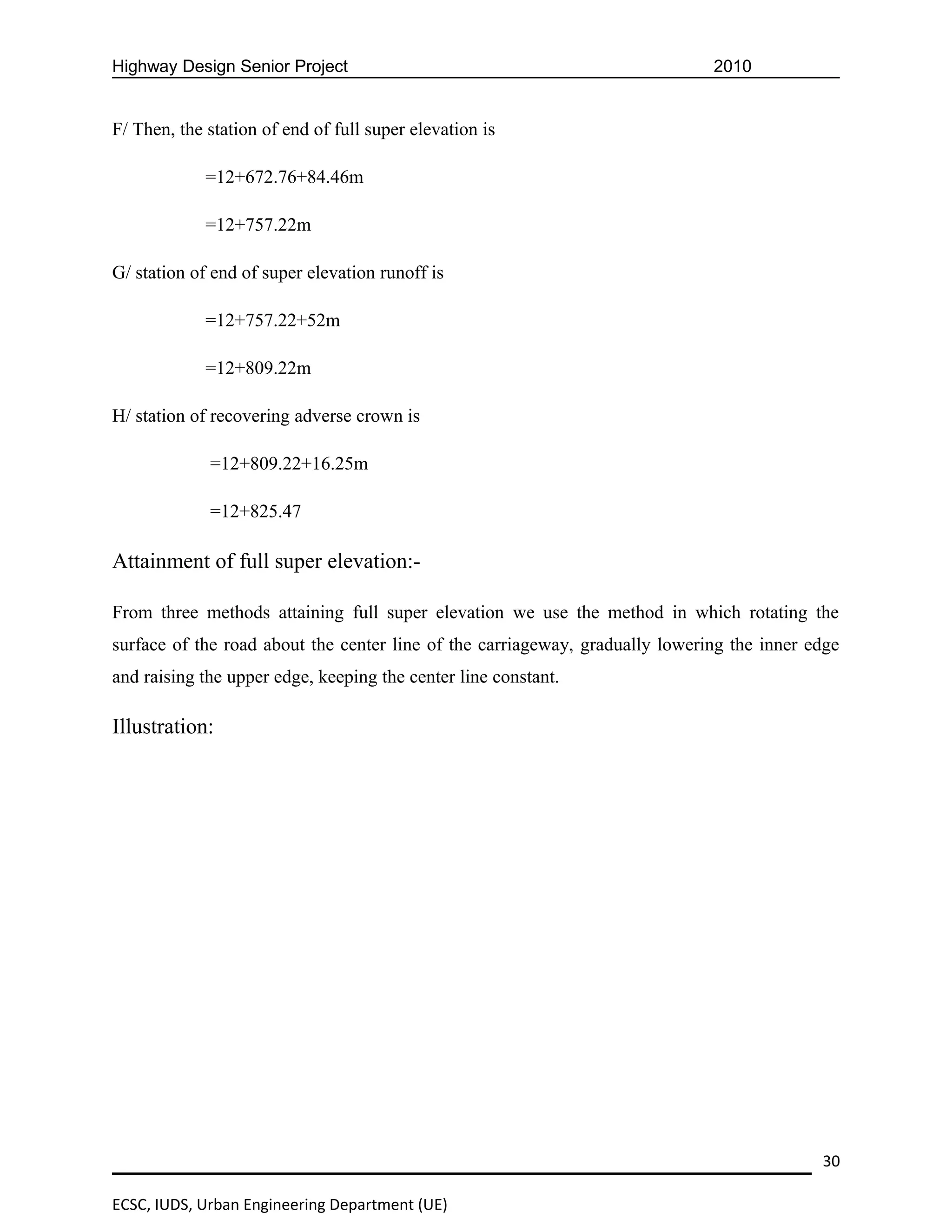 Highway Design Senior Project                                                 2010


F/ Then, the station of end of full super elevation is

             =12+672.76+84.46m

             =12+757.22m

G/ station of end of super elevation runoff is

             =12+757.22+52m

             =12+809.22m

H/ station of recovering adverse crown is

             =12+809.22+16.25m

             =12+825.47

Attainment of full super elevation:-

From three methods attaining full super elevation we use the method in which rotating the
surface of the road about the center line of the carriageway, gradually lowering the inner edge
and raising the upper edge, keeping the center line constant.

Illustration:




                                                                                            30

ECSC, IUDS, Urban Engineering Department (UE)
 