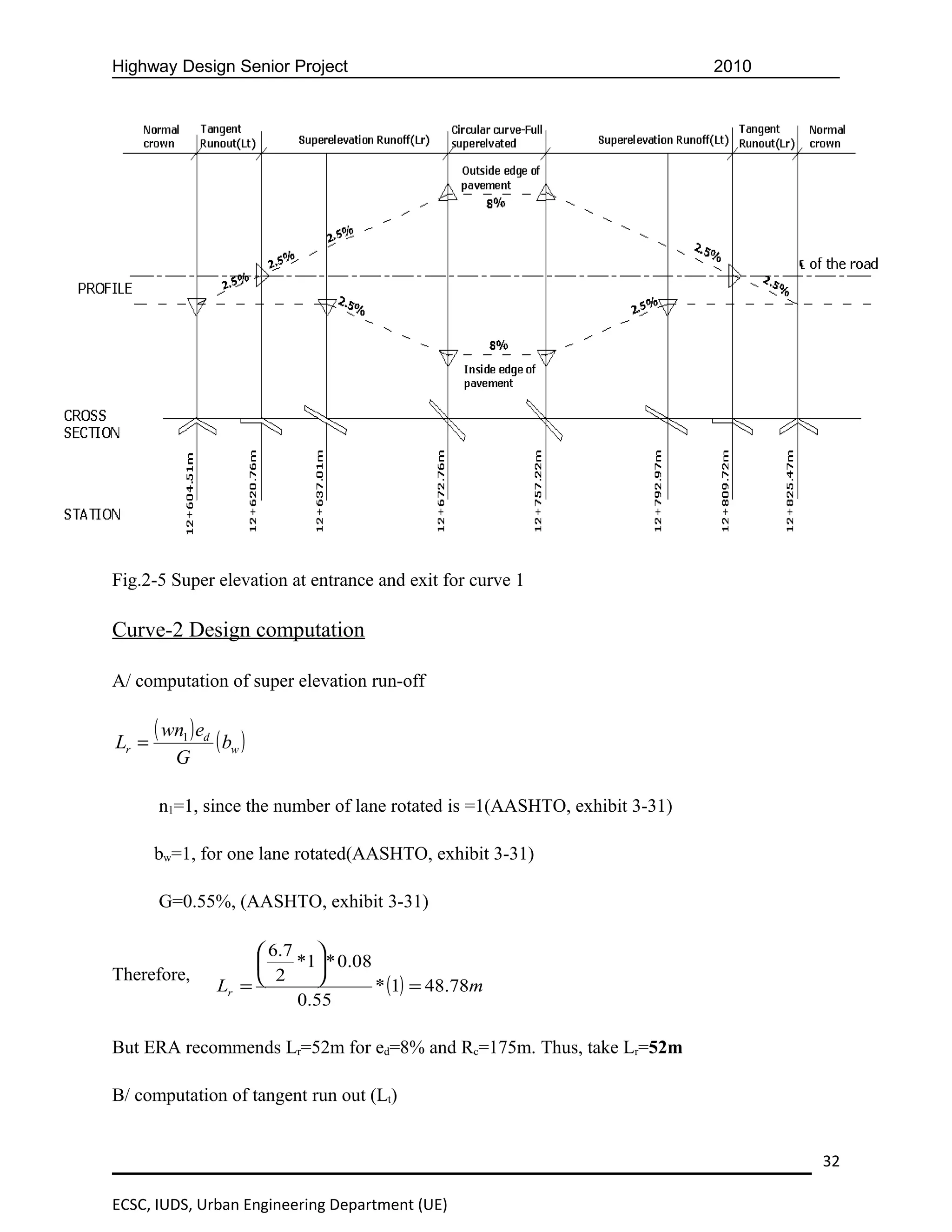 Highway Design Senior Project                                               2010




Fig.2-5 Super elevation at entrance and exit for curve 1

Curve-2 Design computation

A/ computation of super elevation run-off


Lr =
       ( wn1 ) ed ( b )
                     w
          G

       n1=1, since the number of lane rotated is =1(AASHTO, exhibit 3-31)

       bw=1, for one lane rotated(AASHTO, exhibit 3-31)

       G=0.55%, (AASHTO, exhibit 3-31)

                        6.7 
                           *1 * 0.08
Therefore,              2    
                  Lr =                 * (1) = 48.78m
                            0.55

But ERA recommends Lr=52m for ed=8% and Rc=175m. Thus, take Lr=52m

B/ computation of tangent run out (Lt)


                                                                                   32

ECSC, IUDS, Urban Engineering Department (UE)
 