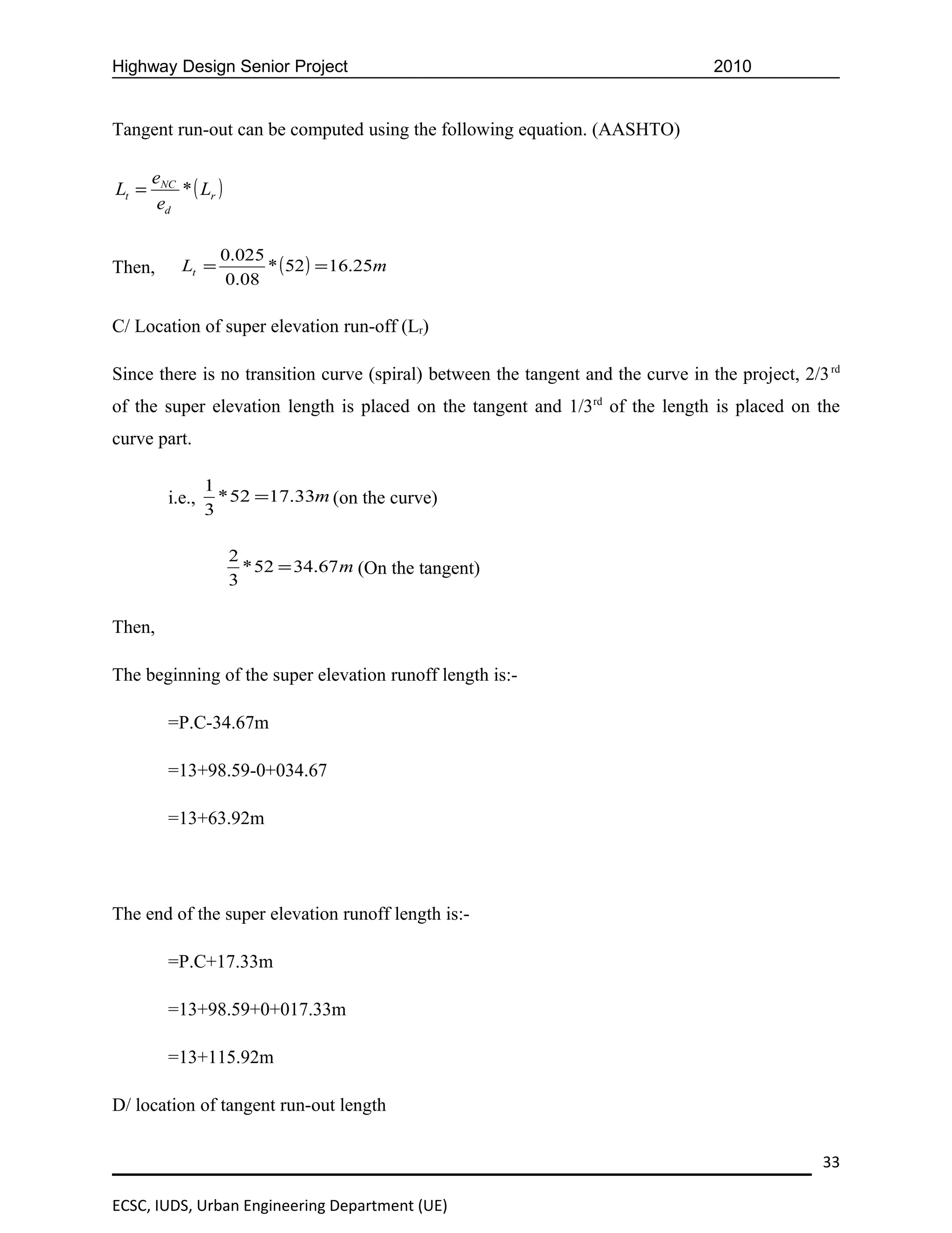 Highway Design Senior Project                                                     2010


Tangent run-out can be computed using the following equation. (AASHTO)

       eNC
Lt =       * ( Lr )
        ed

                   0.025
Then,       Lt =         * ( 52 ) = 16.25m
                    0.08

C/ Location of super elevation run-off (Lr)

Since there is no transition curve (spiral) between the tangent and the curve in the project, 2/3 rd
of the super elevation length is placed on the tangent and 1/3rd of the length is placed on the
curve part.

                 1
         i.e.,     * 52 =17.33m (on the curve)
                 3

                      2
                        * 52 = 34.67 m (On the tangent)
                      3

Then,

The beginning of the super elevation runoff length is:-

         =P.C-34.67m

         =13+98.59-0+034.67

         =13+63.92m




The end of the super elevation runoff length is:-

         =P.C+17.33m

         =13+98.59+0+017.33m

         =13+115.92m

D/ location of tangent run-out length


                                                                                                 33

ECSC, IUDS, Urban Engineering Department (UE)
 