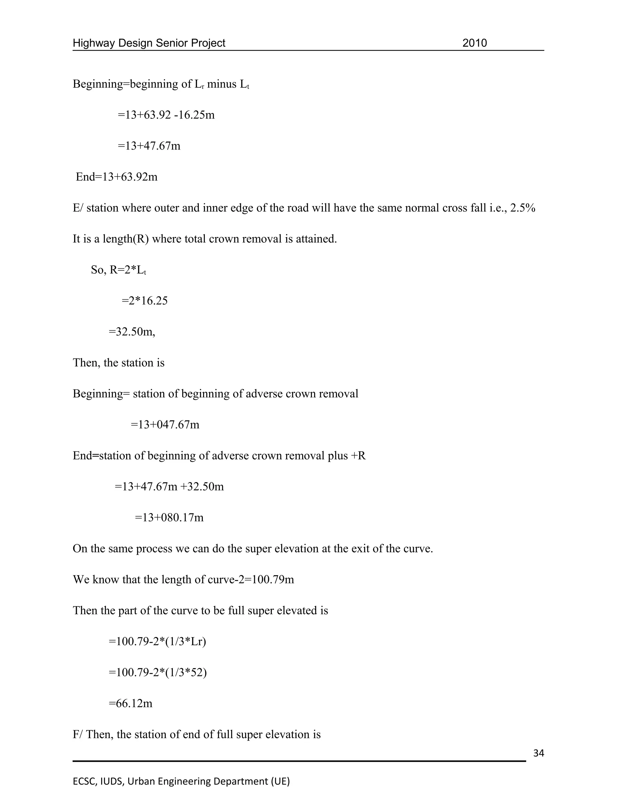 Highway Design Senior Project                                                    2010


Beginning=beginning of Lr minus Lt

         =13+63.92 -16.25m

         =13+47.67m

End=13+63.92m

E/ station where outer and inner edge of the road will have the same normal cross fall i.e., 2.5%

It is a length(R) where total crown removal is attained.

   So, R=2*Lt

          =2*16.25

       =32.50m,

Then, the station is

Beginning= station of beginning of adverse crown removal

            =13+047.67m

End=station of beginning of adverse crown removal plus +R

         =13+47.67m +32.50m

             =13+080.17m

On the same process we can do the super elevation at the exit of the curve.

We know that the length of curve-2=100.79m

Then the part of the curve to be full super elevated is

       =100.79-2*(1/3*Lr)

       =100.79-2*(1/3*52)

       =66.12m

F/ Then, the station of end of full super elevation is
                                                                                                34

ECSC, IUDS, Urban Engineering Department (UE)
 