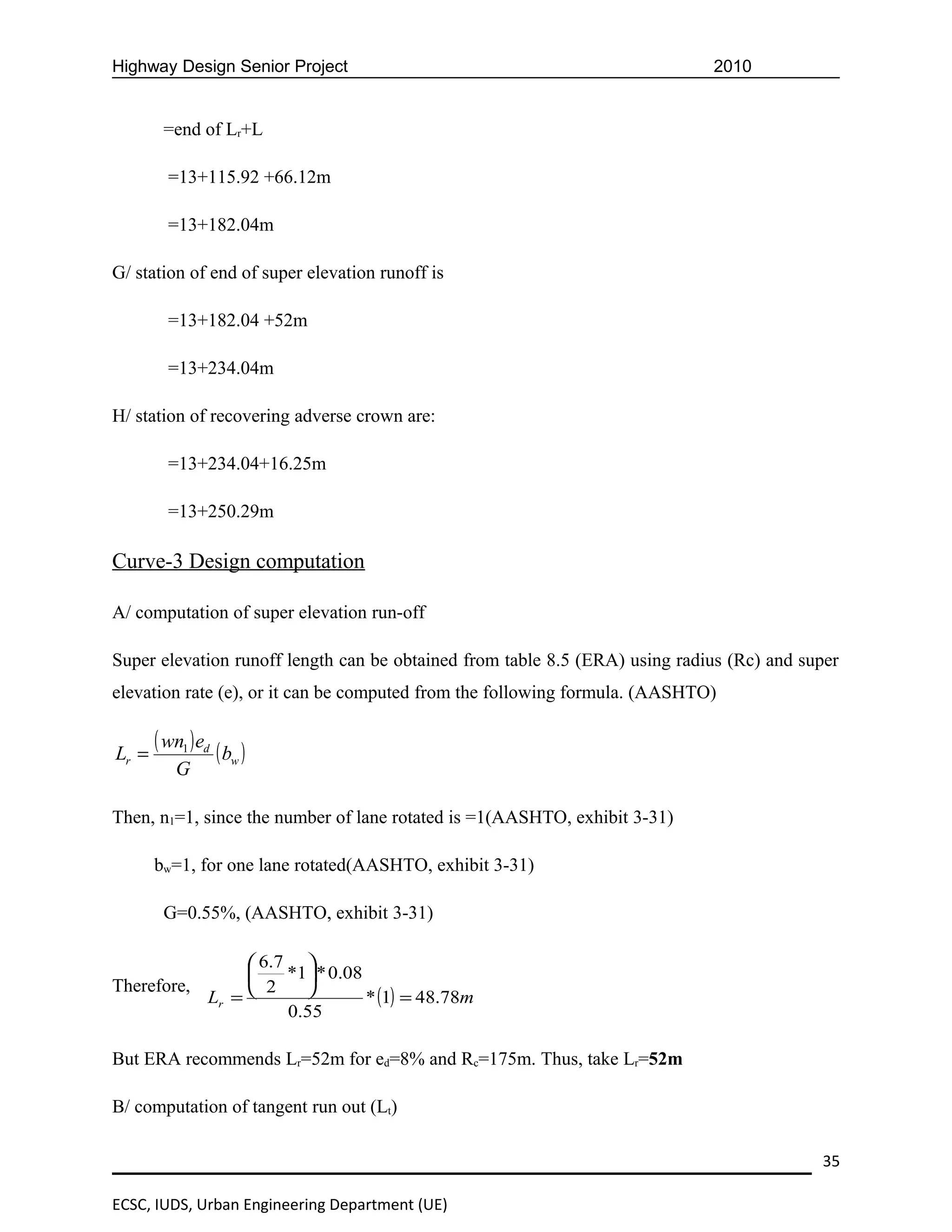 Highway Design Senior Project                                                2010


        =end of Lr+L

         =13+115.92 +66.12m

         =13+182.04m

G/ station of end of super elevation runoff is

         =13+182.04 +52m

         =13+234.04m

H/ station of recovering adverse crown are:

         =13+234.04+16.25m

         =13+250.29m

Curve-3 Design computation

A/ computation of super elevation run-off

Super elevation runoff length can be obtained from table 8.5 (ERA) using radius (Rc) and super
elevation rate (e), or it can be computed from the following formula. (AASHTO)


Lr =
       ( wn1 ) ed ( b )
                     w
          G

Then, n1=1, since the number of lane rotated is =1(AASHTO, exhibit 3-31)

       bw=1, for one lane rotated(AASHTO, exhibit 3-31)

        G=0.55%, (AASHTO, exhibit 3-31)

                 6.7 
                    *1 * 0.08
Therefore,       2    
           Lr =                 * (1) = 48.78m
                     0.55

But ERA recommends Lr=52m for ed=8% and Rc=175m. Thus, take Lr=52m

B/ computation of tangent run out (Lt)

                                                                                           35

ECSC, IUDS, Urban Engineering Department (UE)
 