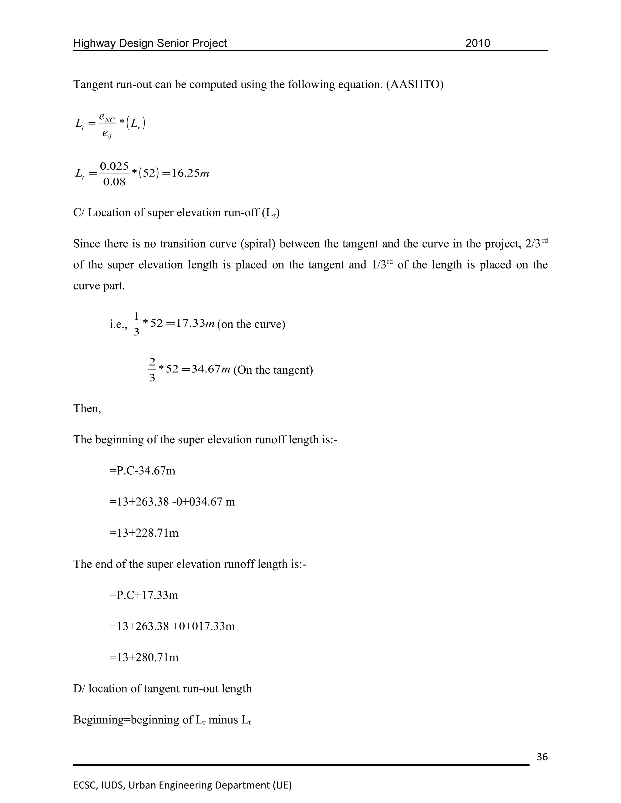 Highway Design Senior Project                                                     2010


Tangent run-out can be computed using the following equation. (AASHTO)

       eNC
Lt =       * ( Lr )
        ed

       0.025
Lt =         * ( 52 ) = 16.25m
       0.08

C/ Location of super elevation run-off (Lr)

Since there is no transition curve (spiral) between the tangent and the curve in the project, 2/3 rd
of the super elevation length is placed on the tangent and 1/3rd of the length is placed on the
curve part.

                 1
         i.e.,     * 52 =17.33m (on the curve)
                 3

                      2
                        * 52 = 34.67 m (On the tangent)
                      3

Then,

The beginning of the super elevation runoff length is:-

         =P.C-34.67m

         =13+263.38 -0+034.67 m

         =13+228.71m

The end of the super elevation runoff length is:-

         =P.C+17.33m

         =13+263.38 +0+017.33m

         =13+280.71m

D/ location of tangent run-out length

Beginning=beginning of Lr minus Lt


                                                                                                 36

ECSC, IUDS, Urban Engineering Department (UE)
 