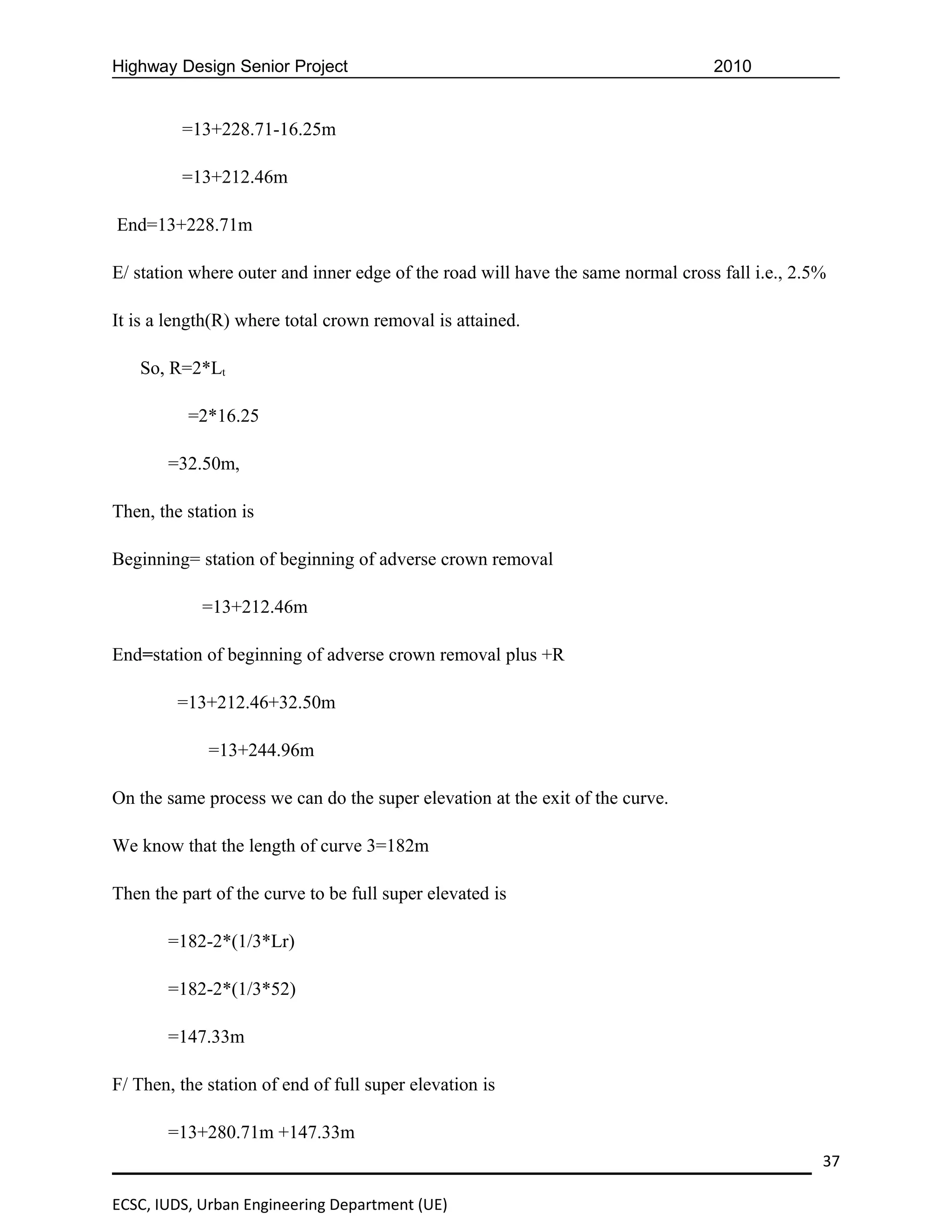Highway Design Senior Project                                                    2010


         =13+228.71-16.25m

         =13+212.46m

End=13+228.71m

E/ station where outer and inner edge of the road will have the same normal cross fall i.e., 2.5%

It is a length(R) where total crown removal is attained.

   So, R=2*Lt

          =2*16.25

       =32.50m,

Then, the station is

Beginning= station of beginning of adverse crown removal

            =13+212.46m

End=station of beginning of adverse crown removal plus +R

         =13+212.46+32.50m

             =13+244.96m

On the same process we can do the super elevation at the exit of the curve.

We know that the length of curve 3=182m

Then the part of the curve to be full super elevated is

       =182-2*(1/3*Lr)

       =182-2*(1/3*52)

       =147.33m

F/ Then, the station of end of full super elevation is

       =13+280.71m +147.33m
                                                                                                37

ECSC, IUDS, Urban Engineering Department (UE)
 