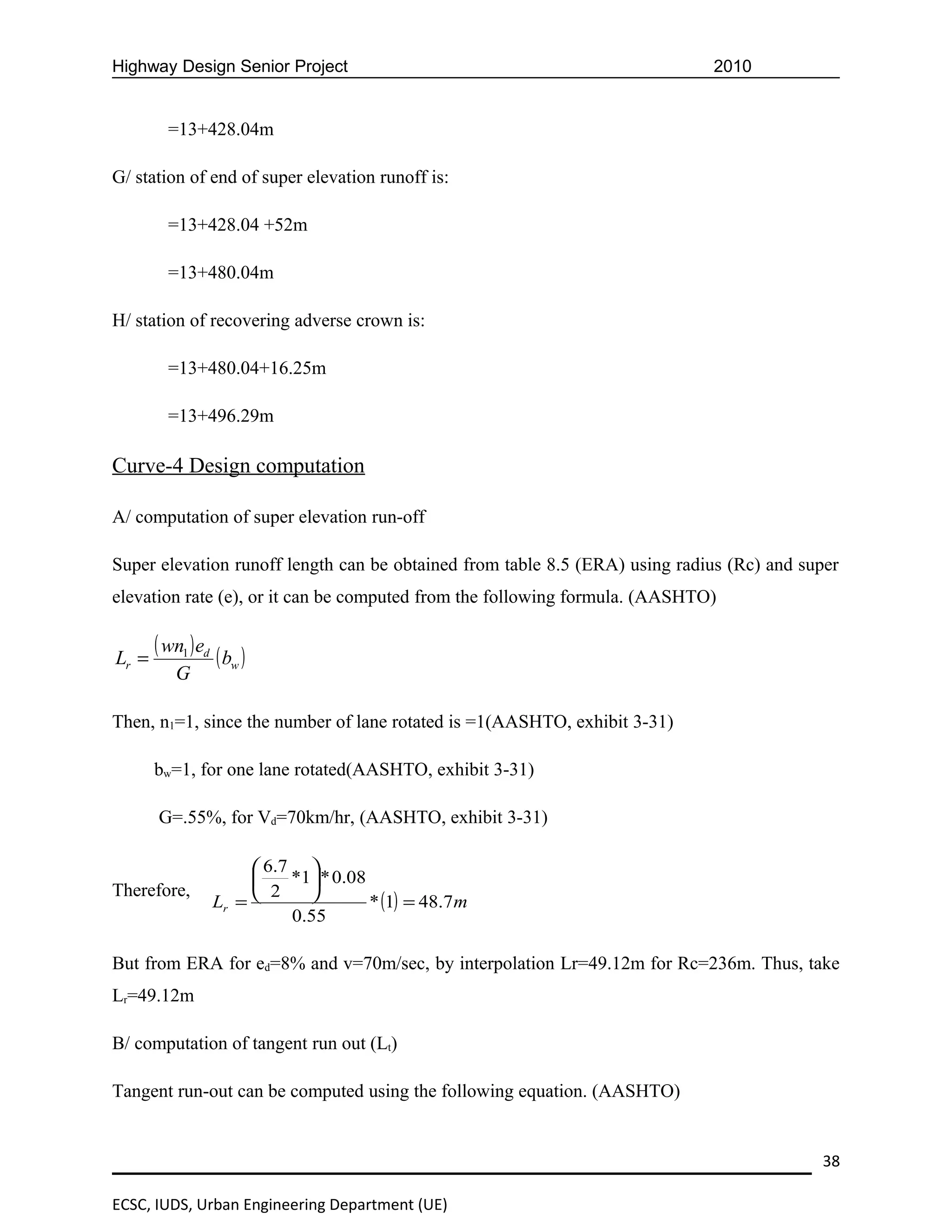 Highway Design Senior Project                                                2010


         =13+428.04m

G/ station of end of super elevation runoff is:

         =13+428.04 +52m

         =13+480.04m

H/ station of recovering adverse crown is:

         =13+480.04+16.25m

         =13+496.29m

Curve-4 Design computation

A/ computation of super elevation run-off

Super elevation runoff length can be obtained from table 8.5 (ERA) using radius (Rc) and super
elevation rate (e), or it can be computed from the following formula. (AASHTO)


Lr =
       ( wn1 ) ed ( b )
                     w
          G

Then, n1=1, since the number of lane rotated is =1(AASHTO, exhibit 3-31)

       bw=1, for one lane rotated(AASHTO, exhibit 3-31)

       G=.55%, for Vd=70km/hr, (AASHTO, exhibit 3-31)

                       6.7 
                          *1 * 0.08
Therefore,             2    
                 Lr =                 * (1) = 48.7m
                           0.55

But from ERA for ed=8% and v=70m/sec, by interpolation Lr=49.12m for Rc=236m. Thus, take
Lr=49.12m

B/ computation of tangent run out (Lt)

Tangent run-out can be computed using the following equation. (AASHTO)


                                                                                           38

ECSC, IUDS, Urban Engineering Department (UE)
 