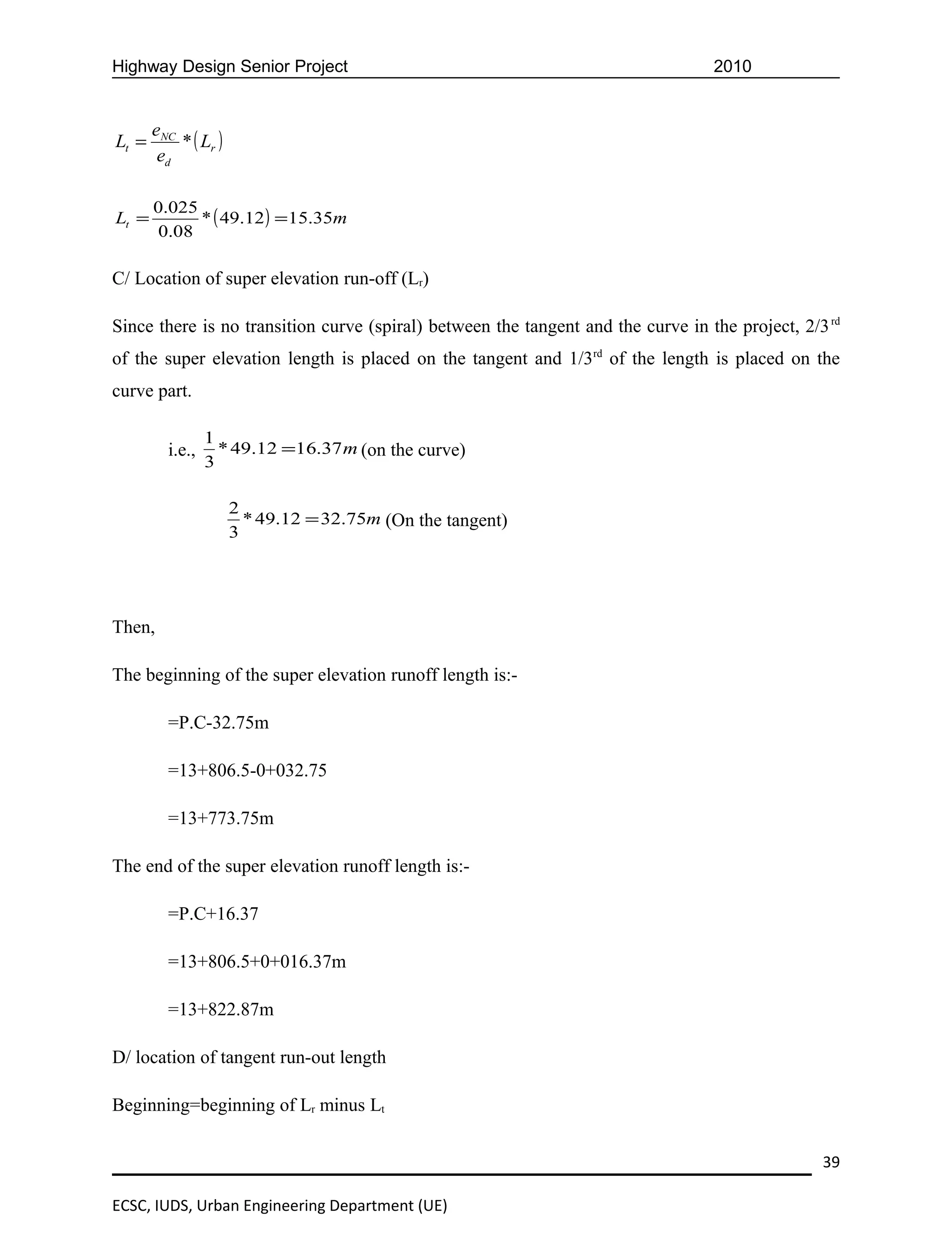 Highway Design Senior Project                                                     2010


       eNC
Lt =       * ( Lr )
        ed

       0.025
Lt =         * ( 49.12 ) = 15.35m
        0.08

C/ Location of super elevation run-off (Lr)

Since there is no transition curve (spiral) between the tangent and the curve in the project, 2/3 rd
of the super elevation length is placed on the tangent and 1/3rd of the length is placed on the
curve part.

                 1
         i.e.,     * 49.12 =16.37 m (on the curve)
                 3

                      2
                        * 49.12 = 32.75m (On the tangent)
                      3




Then,

The beginning of the super elevation runoff length is:-

         =P.C-32.75m

         =13+806.5-0+032.75

         =13+773.75m

The end of the super elevation runoff length is:-

         =P.C+16.37

         =13+806.5+0+016.37m

         =13+822.87m

D/ location of tangent run-out length

Beginning=beginning of Lr minus Lt


                                                                                                 39

ECSC, IUDS, Urban Engineering Department (UE)
 