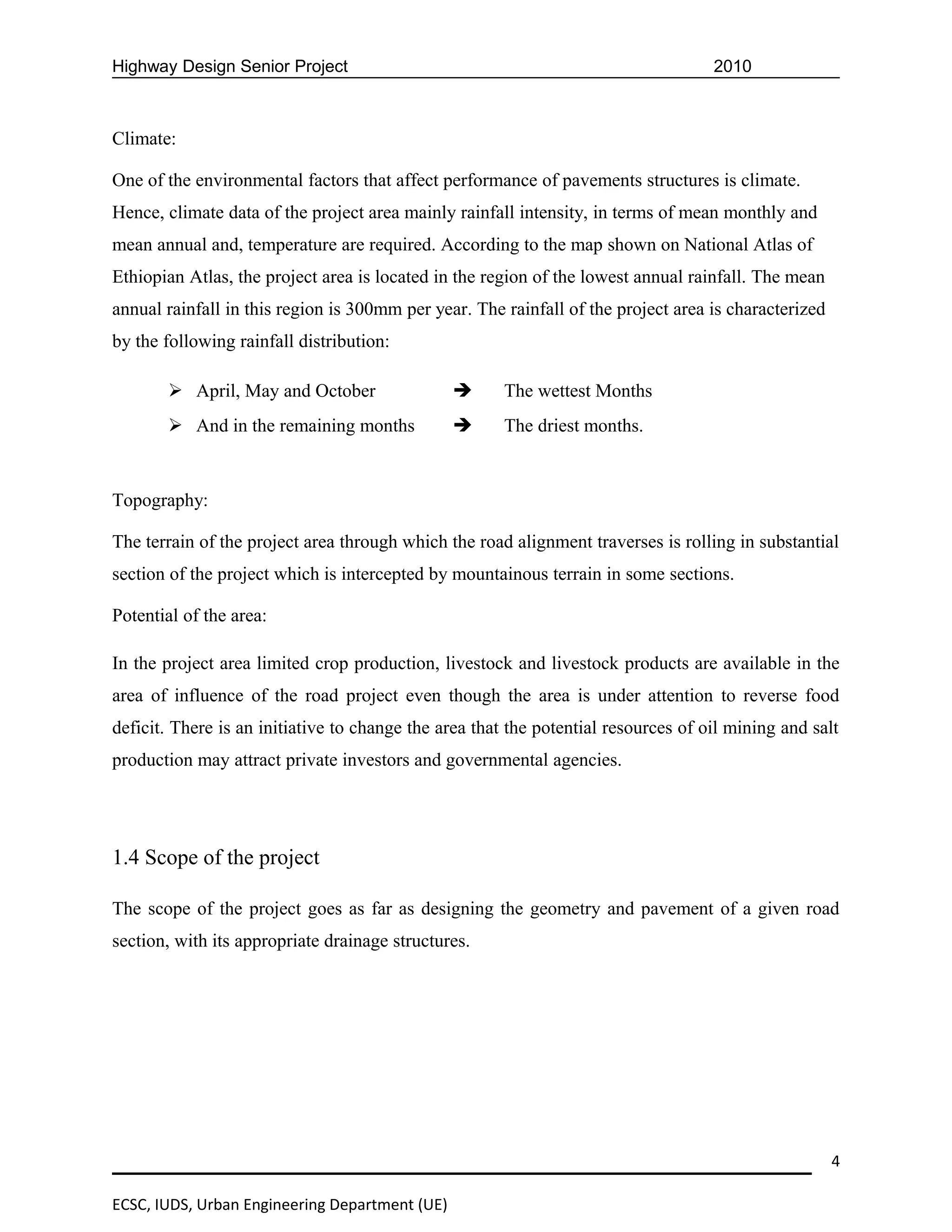 Highway Design Senior Project                                                       2010



Climate:

One of the environmental factors that affect performance of pavements structures is climate.
Hence, climate data of the project area mainly rainfall intensity, in terms of mean monthly and
mean annual and, temperature are required. According to the map shown on National Atlas of
Ethiopian Atlas, the project area is located in the region of the lowest annual rainfall. The mean
annual rainfall in this region is 300mm per year. The rainfall of the project area is characterized
by the following rainfall distribution:

        April, May and October                       The wettest Months
        And in the remaining months                  The driest months.


Topography:

The terrain of the project area through which the road alignment traverses is rolling in substantial
section of the project which is intercepted by mountainous terrain in some sections.

Potential of the area:

In the project area limited crop production, livestock and livestock products are available in the
area of influence of the road project even though the area is under attention to reverse food
deficit. There is an initiative to change the area that the potential resources of oil mining and salt
production may attract private investors and governmental agencies.




1.4 Scope of the project

The scope of the project goes as far as designing the geometry and pavement of a given road
section, with its appropriate drainage structures.




                                                                                                      4

ECSC, IUDS, Urban Engineering Department (UE)
 