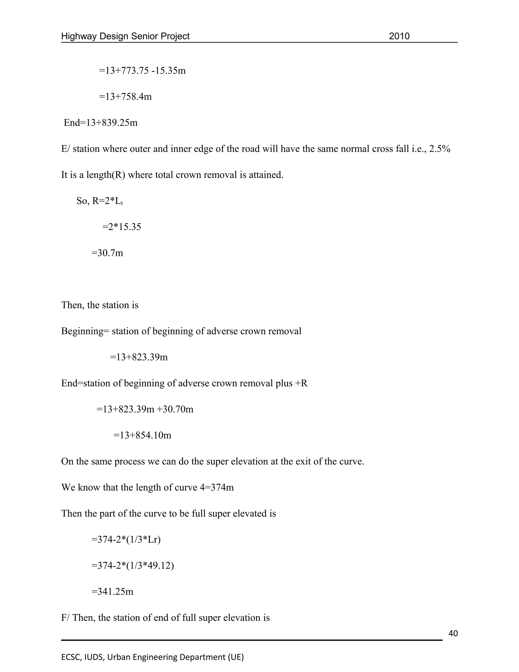 Highway Design Senior Project                                                    2010


         =13+773.75 -15.35m

         =13+758.4m

End=13+839.25m

E/ station where outer and inner edge of the road will have the same normal cross fall i.e., 2.5%

It is a length(R) where total crown removal is attained.

   So, R=2*Lt

          =2*15.35

       =30.7m




Then, the station is

Beginning= station of beginning of adverse crown removal

            =13+823.39m

End=station of beginning of adverse crown removal plus +R

         =13+823.39m +30.70m

             =13+854.10m

On the same process we can do the super elevation at the exit of the curve.

We know that the length of curve 4=374m

Then the part of the curve to be full super elevated is

       =374-2*(1/3*Lr)

       =374-2*(1/3*49.12)

       =341.25m

F/ Then, the station of end of full super elevation is
                                                                                                40

ECSC, IUDS, Urban Engineering Department (UE)
 
