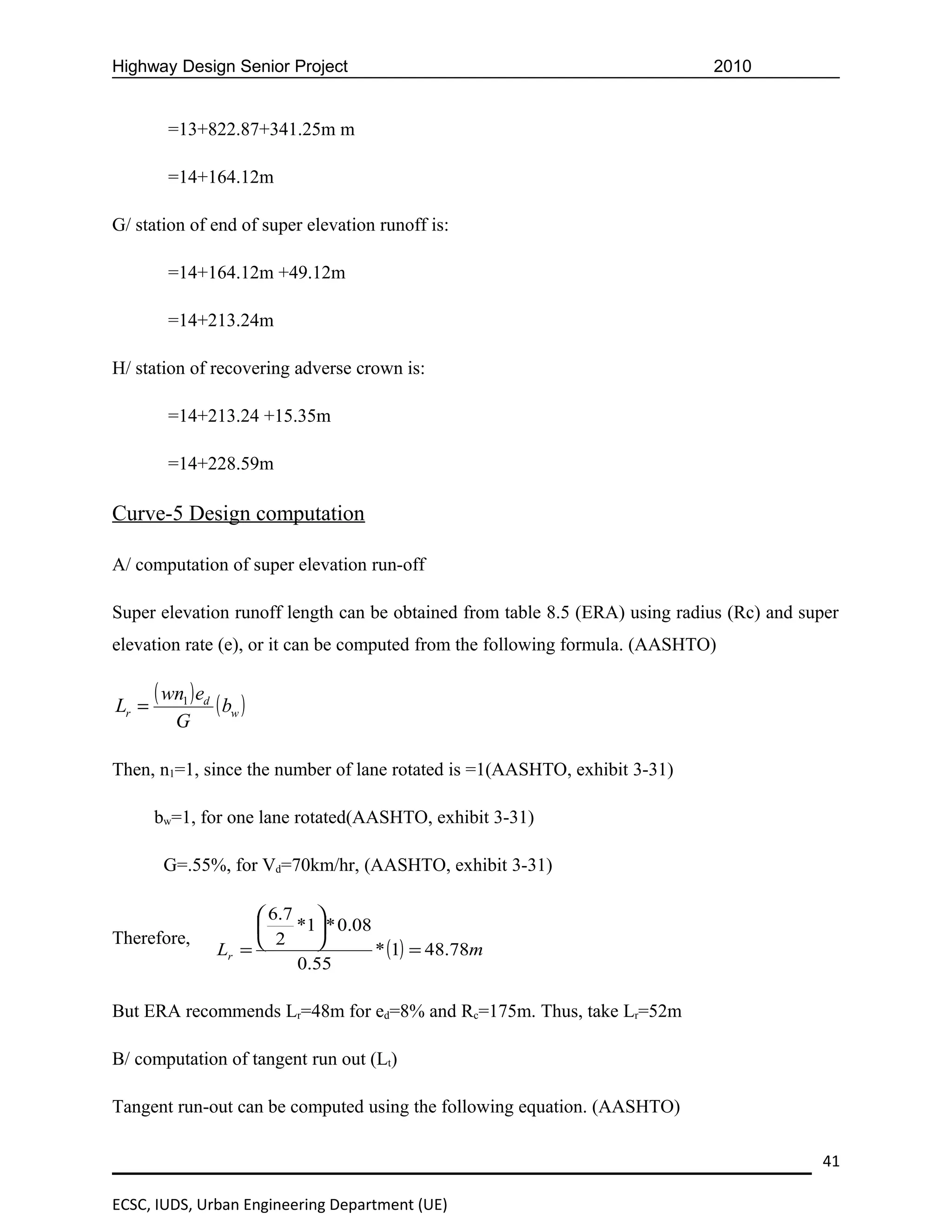 Highway Design Senior Project                                                2010


         =13+822.87+341.25m m

         =14+164.12m

G/ station of end of super elevation runoff is:

         =14+164.12m +49.12m

         =14+213.24m

H/ station of recovering adverse crown is:

         =14+213.24 +15.35m

         =14+228.59m

Curve-5 Design computation

A/ computation of super elevation run-off

Super elevation runoff length can be obtained from table 8.5 (ERA) using radius (Rc) and super
elevation rate (e), or it can be computed from the following formula. (AASHTO)


Lr =
       ( wn1 ) ed ( b )
                     w
          G

Then, n1=1, since the number of lane rotated is =1(AASHTO, exhibit 3-31)

       bw=1, for one lane rotated(AASHTO, exhibit 3-31)

        G=.55%, for Vd=70km/hr, (AASHTO, exhibit 3-31)

                        6.7 
                           *1 * 0.08
Therefore,              2    
                  Lr =                 * (1) = 48.78m
                            0.55

But ERA recommends Lr=48m for ed=8% and Rc=175m. Thus, take Lr=52m

B/ computation of tangent run out (Lt)

Tangent run-out can be computed using the following equation. (AASHTO)

                                                                                           41

ECSC, IUDS, Urban Engineering Department (UE)
 