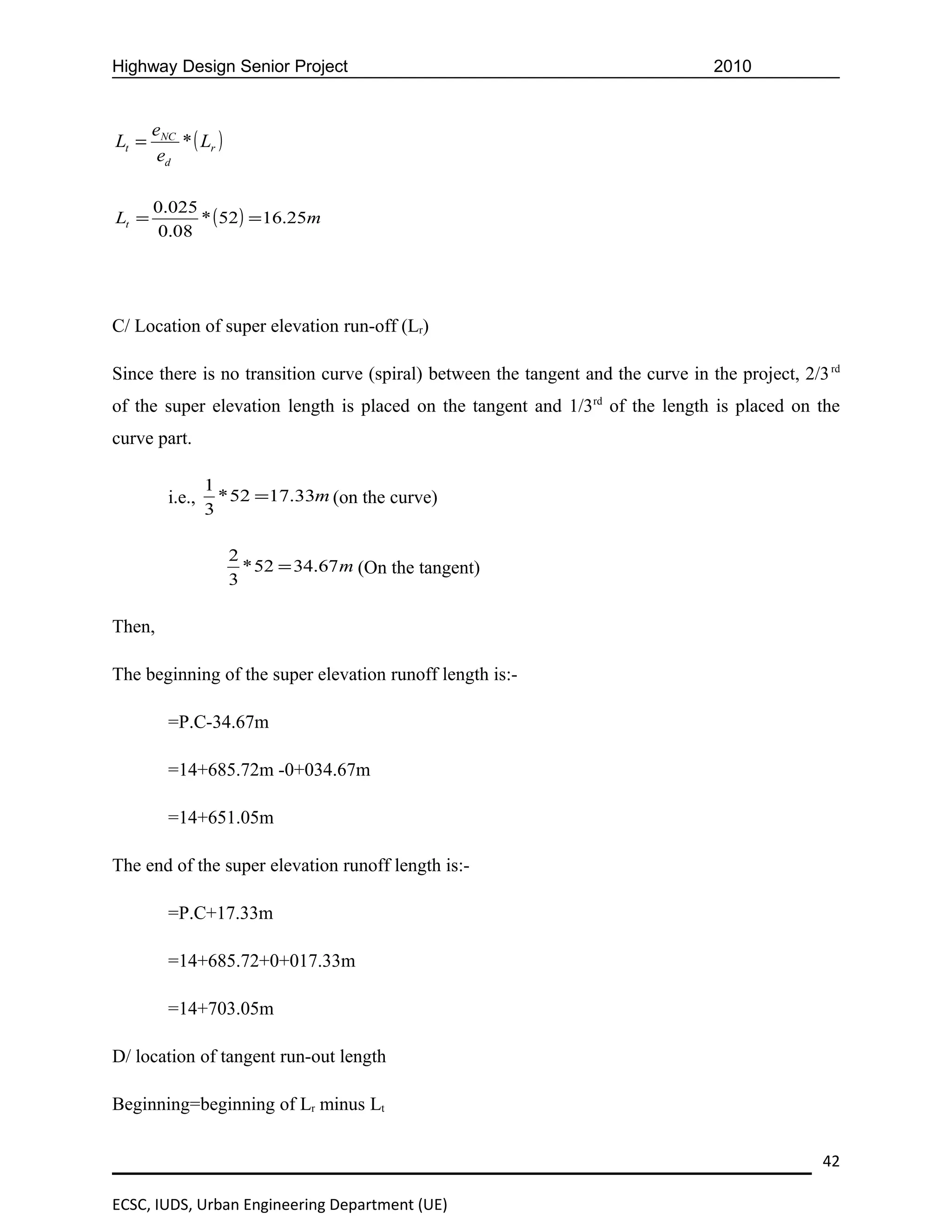 Highway Design Senior Project                                                     2010


       eNC
Lt =       * ( Lr )
        ed

       0.025
Lt =         * ( 52 ) = 16.25m
       0.08




C/ Location of super elevation run-off (Lr)

Since there is no transition curve (spiral) between the tangent and the curve in the project, 2/3 rd
of the super elevation length is placed on the tangent and 1/3rd of the length is placed on the
curve part.

                 1
         i.e.,     * 52 =17.33m (on the curve)
                 3

                      2
                        * 52 = 34.67 m (On the tangent)
                      3

Then,

The beginning of the super elevation runoff length is:-

         =P.C-34.67m

         =14+685.72m -0+034.67m

         =14+651.05m

The end of the super elevation runoff length is:-

         =P.C+17.33m

         =14+685.72+0+017.33m

         =14+703.05m

D/ location of tangent run-out length

Beginning=beginning of Lr minus Lt


                                                                                                 42

ECSC, IUDS, Urban Engineering Department (UE)
 