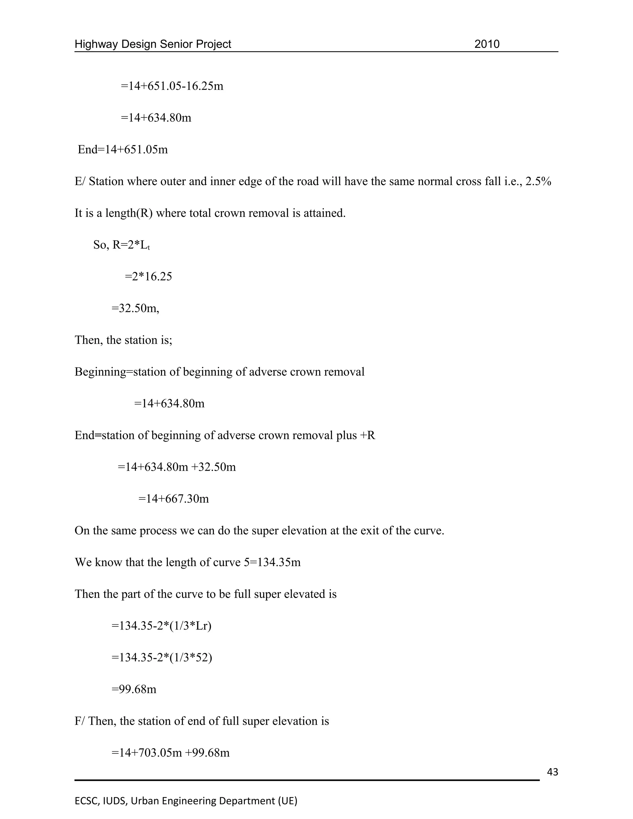 Highway Design Senior Project                                                    2010


         =14+651.05-16.25m

         =14+634.80m

End=14+651.05m

E/ Station where outer and inner edge of the road will have the same normal cross fall i.e., 2.5%

It is a length(R) where total crown removal is attained.

   So, R=2*Lt

          =2*16.25

       =32.50m,

Then, the station is;

Beginning=station of beginning of adverse crown removal

            =14+634.80m

End=station of beginning of adverse crown removal plus +R

         =14+634.80m +32.50m

             =14+667.30m

On the same process we can do the super elevation at the exit of the curve.

We know that the length of curve 5=134.35m

Then the part of the curve to be full super elevated is

       =134.35-2*(1/3*Lr)

       =134.35-2*(1/3*52)

       =99.68m

F/ Then, the station of end of full super elevation is

       =14+703.05m +99.68m
                                                                                                43

ECSC, IUDS, Urban Engineering Department (UE)
 