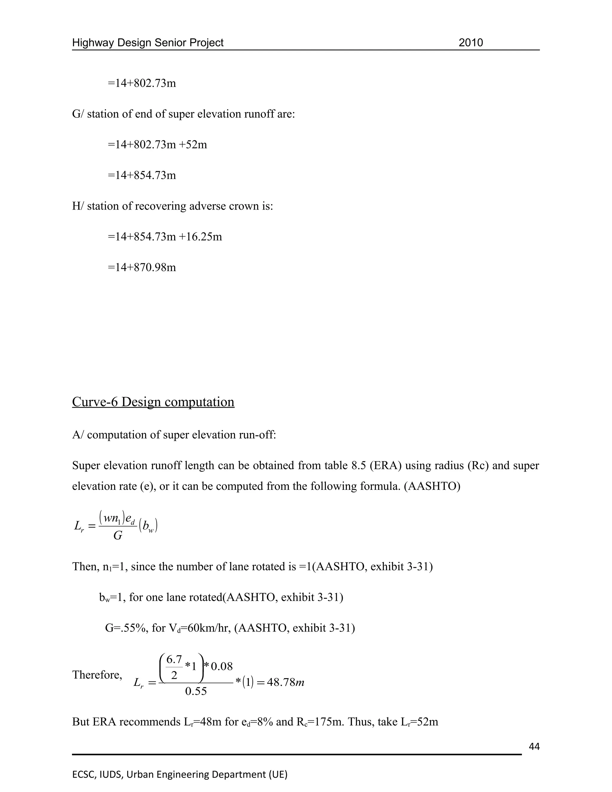 Highway Design Senior Project                                                2010


         =14+802.73m

G/ station of end of super elevation runoff are:

         =14+802.73m +52m

         =14+854.73m

H/ station of recovering adverse crown is:

         =14+854.73m +16.25m

         =14+870.98m




Curve-6 Design computation

A/ computation of super elevation run-off:

Super elevation runoff length can be obtained from table 8.5 (ERA) using radius (Rc) and super
elevation rate (e), or it can be computed from the following formula. (AASHTO)


Lr =
       ( wn1 ) ed ( b )
                     w
          G

Then, n1=1, since the number of lane rotated is =1(AASHTO, exhibit 3-31)

       bw=1, for one lane rotated(AASHTO, exhibit 3-31)

        G=.55%, for Vd=60km/hr, (AASHTO, exhibit 3-31)

                 6.7 
                    *1 * 0.08
Therefore,       2    
           Lr =                 * (1) = 48.78m
                     0.55

But ERA recommends Lr=48m for ed=8% and Rc=175m. Thus, take Lr=52m

                                                                                           44

ECSC, IUDS, Urban Engineering Department (UE)
 