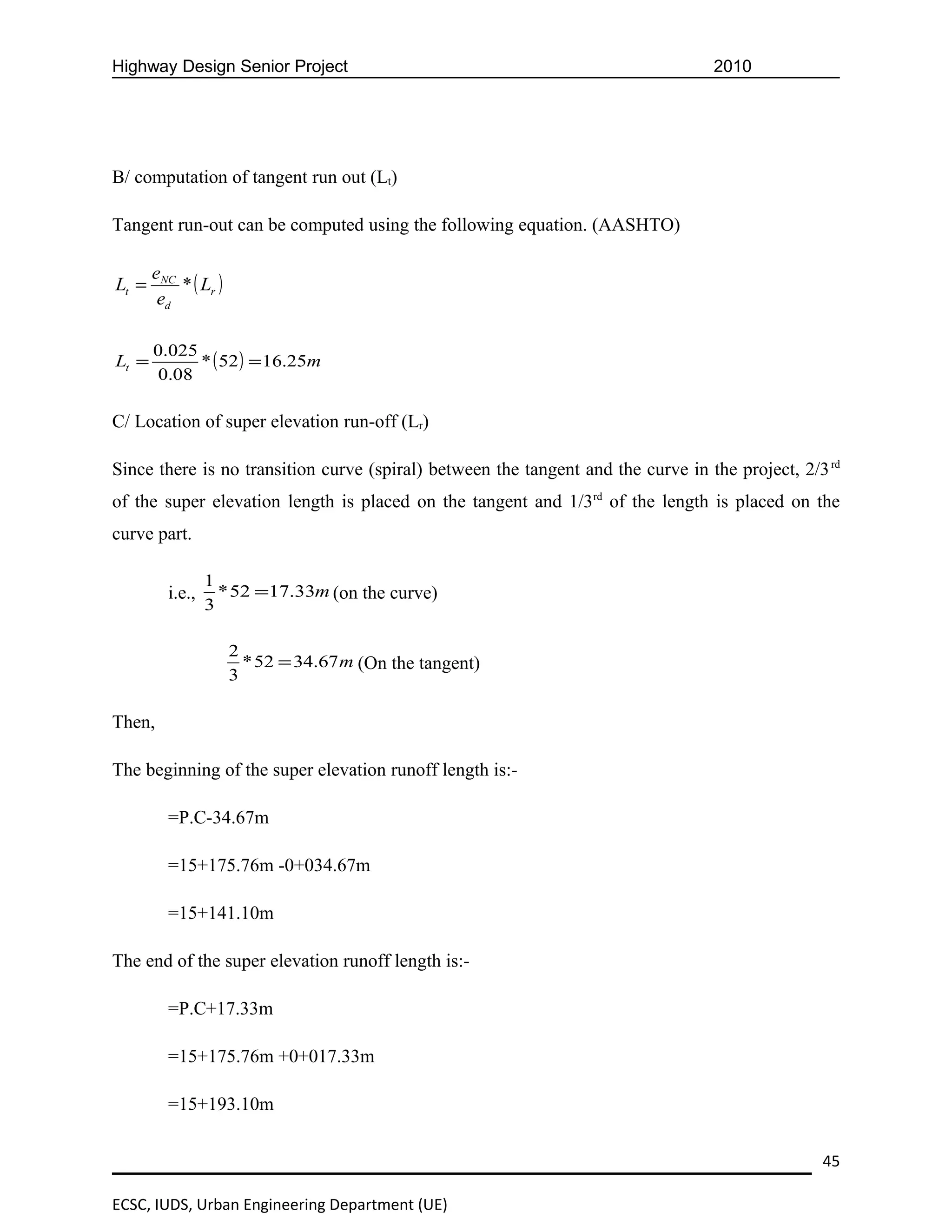Highway Design Senior Project                                                     2010




B/ computation of tangent run out (Lt)

Tangent run-out can be computed using the following equation. (AASHTO)

       eNC
Lt =       * ( Lr )
        ed

       0.025
Lt =         * ( 52 ) = 16.25m
       0.08

C/ Location of super elevation run-off (Lr)

Since there is no transition curve (spiral) between the tangent and the curve in the project, 2/3 rd
of the super elevation length is placed on the tangent and 1/3rd of the length is placed on the
curve part.

                 1
         i.e.,     * 52 =17.33m (on the curve)
                 3

                      2
                        * 52 = 34.67 m (On the tangent)
                      3

Then,

The beginning of the super elevation runoff length is:-

         =P.C-34.67m

         =15+175.76m -0+034.67m

         =15+141.10m

The end of the super elevation runoff length is:-

         =P.C+17.33m

         =15+175.76m +0+017.33m

         =15+193.10m


                                                                                                 45

ECSC, IUDS, Urban Engineering Department (UE)
 