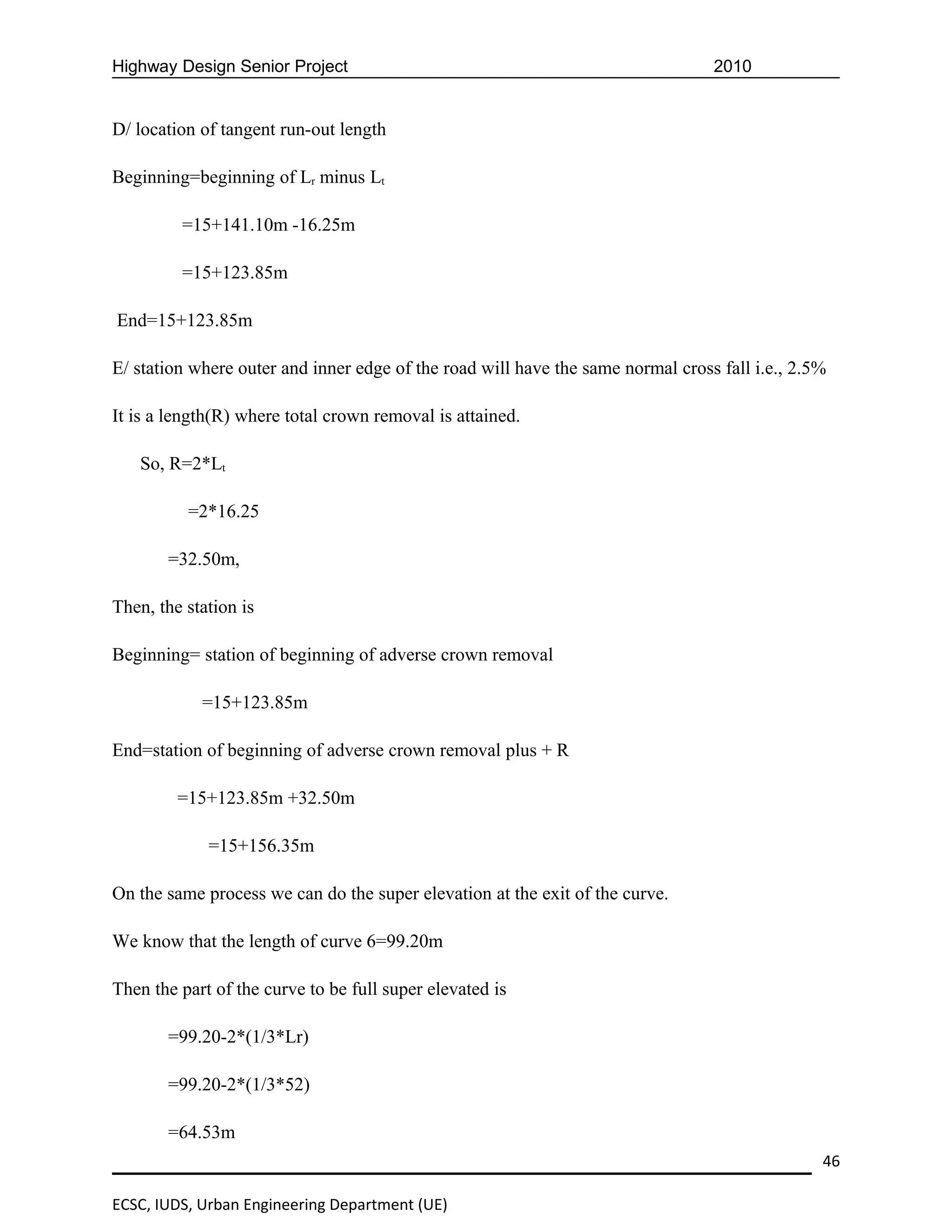 Highway Design Senior Project                                                    2010


D/ location of tangent run-out length

Beginning=beginning of Lr minus Lt

         =15+141.10m -16.25m

         =15+123.85m

End=15+123.85m

E/ station where outer and inner edge of the road will have the same normal cross fall i.e., 2.5%

It is a length(R) where total crown removal is attained.

   So, R=2*Lt

          =2*16.25

       =32.50m,

Then, the station is

Beginning= station of beginning of adverse crown removal

            =15+123.85m

End=station of beginning of adverse crown removal plus + R

         =15+123.85m +32.50m

             =15+156.35m

On the same process we can do the super elevation at the exit of the curve.

We know that the length of curve 6=99.20m

Then the part of the curve to be full super elevated is

       =99.20-2*(1/3*Lr)

       =99.20-2*(1/3*52)

       =64.53m
                                                                                                46

ECSC, IUDS, Urban Engineering Department (UE)
 