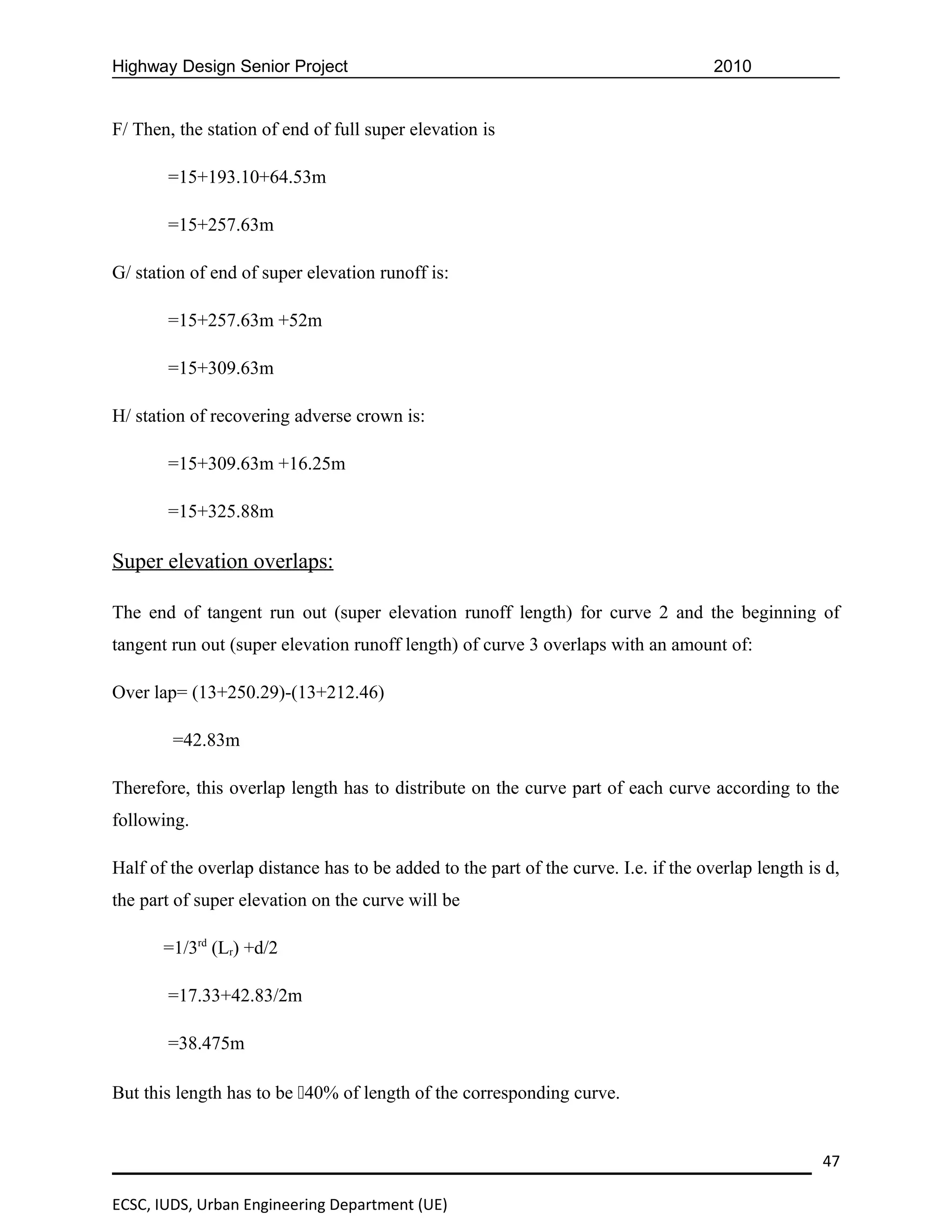 Highway Design Senior Project                                                        2010


F/ Then, the station of end of full super elevation is

       =15+193.10+64.53m

       =15+257.63m

G/ station of end of super elevation runoff is:

       =15+257.63m +52m

       =15+309.63m

H/ station of recovering adverse crown is:

       =15+309.63m +16.25m

       =15+325.88m

Super elevation overlaps:

The end of tangent run out (super elevation runoff length) for curve 2 and the beginning of
tangent run out (super elevation runoff length) of curve 3 overlaps with an amount of:

Over lap= (13+250.29)-(13+212.46)

        =42.83m

Therefore, this overlap length has to distribute on the curve part of each curve according to the
following.

Half of the overlap distance has to be added to the part of the curve. I.e. if the overlap length is d,
the part of super elevation on the curve will be

       =1/3rd (Lr) +d/2

       =17.33+42.83/2m

       =38.475m

But this length has to be 40% of length of the corresponding curve.


                                                                                                    47

ECSC, IUDS, Urban Engineering Department (UE)
 