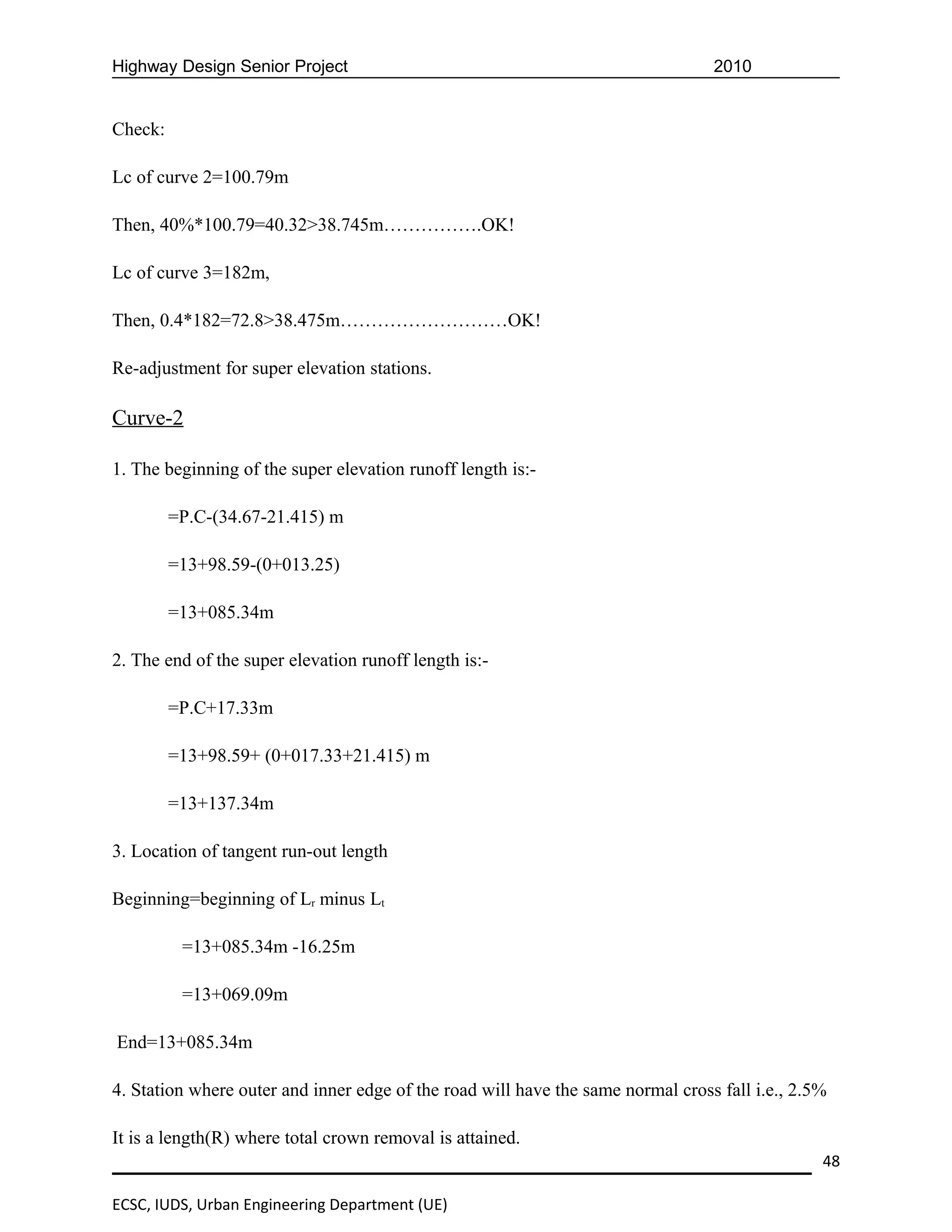Highway Design Senior Project                                                    2010


Check:

Lc of curve 2=100.79m

Then, 40%*100.79=40.32>38.745m…………….OK!

Lc of curve 3=182m,

Then, 0.4*182=72.8>38.475m………………………OK!

Re-adjustment for super elevation stations.

Curve-2

1. The beginning of the super elevation runoff length is:-

         =P.C-(34.67-21.415) m

         =13+98.59-(0+013.25)

         =13+085.34m

2. The end of the super elevation runoff length is:-

         =P.C+17.33m

         =13+98.59+ (0+017.33+21.415) m

         =13+137.34m

3. Location of tangent run-out length

Beginning=beginning of Lr minus Lt

          =13+085.34m -16.25m

          =13+069.09m

End=13+085.34m

4. Station where outer and inner edge of the road will have the same normal cross fall i.e., 2.5%

It is a length(R) where total crown removal is attained.
                                                                                                48

ECSC, IUDS, Urban Engineering Department (UE)
 