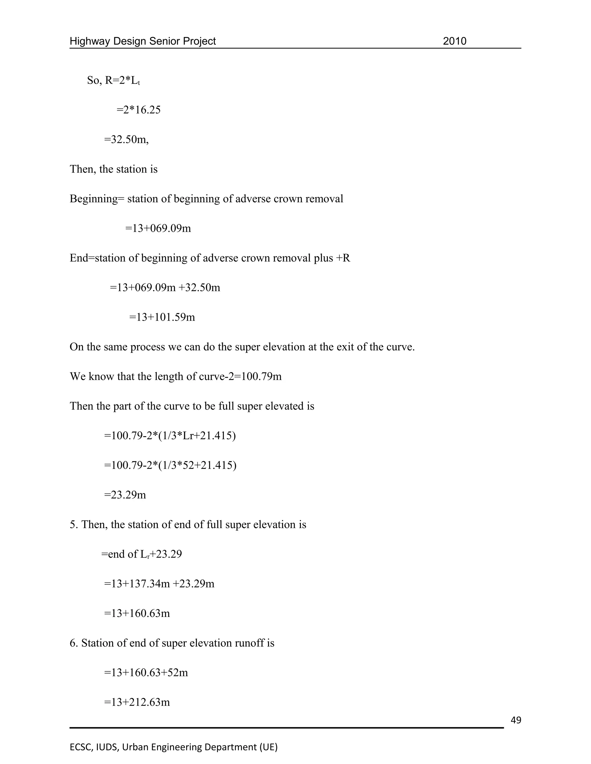 Highway Design Senior Project                                                 2010


   So, R=2*Lt

          =2*16.25

       =32.50m,

Then, the station is

Beginning= station of beginning of adverse crown removal

            =13+069.09m

End=station of beginning of adverse crown removal plus +R

         =13+069.09m +32.50m

             =13+101.59m

On the same process we can do the super elevation at the exit of the curve.

We know that the length of curve-2=100.79m

Then the part of the curve to be full super elevated is

       =100.79-2*(1/3*Lr+21.415)

       =100.79-2*(1/3*52+21.415)

       =23.29m

5. Then, the station of end of full super elevation is

       =end of Lr+23.29

       =13+137.34m +23.29m

       =13+160.63m

6. Station of end of super elevation runoff is

       =13+160.63+52m

       =13+212.63m
                                                                                     49

ECSC, IUDS, Urban Engineering Department (UE)
 
