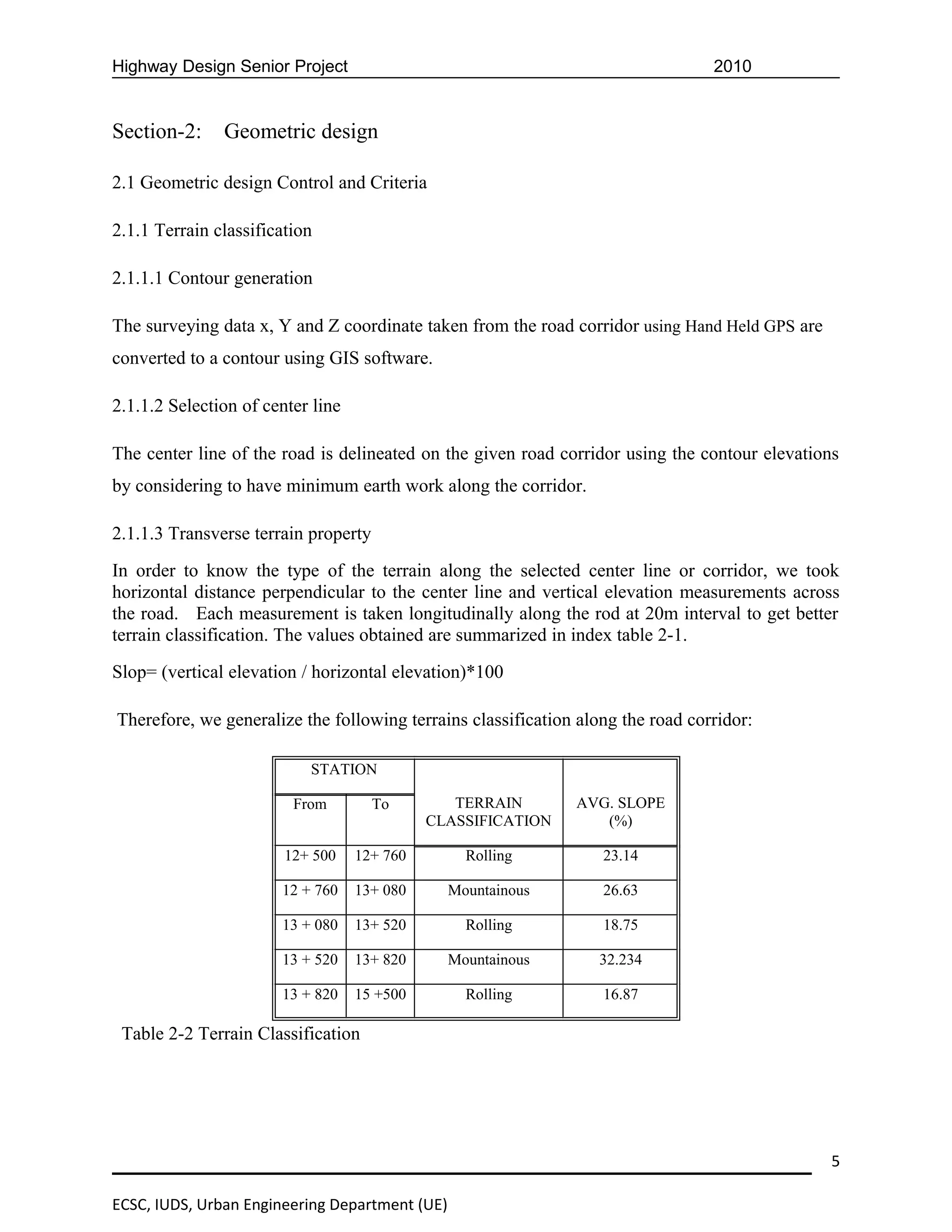 Highway Design Senior Project                                                    2010


Section-2:     Geometric design

2.1 Geometric design Control and Criteria

2.1.1 Terrain classification

2.1.1.1 Contour generation

The surveying data x, Y and Z coordinate taken from the road corridor using Hand Held GPS are
converted to a contour using GIS software.

2.1.1.2 Selection of center line

The center line of the road is delineated on the given road corridor using the contour elevations
by considering to have minimum earth work along the corridor.

2.1.1.3 Transverse terrain property
In order to know the type of the terrain along the selected center line or corridor, we took
horizontal distance perpendicular to the center line and vertical elevation measurements across
the road. Each measurement is taken longitudinally along the rod at 20m interval to get better
terrain classification. The values obtained are summarized in index table 2-1.
Slop= (vertical elevation / horizontal elevation)*100

Therefore, we generalize the following terrains classification along the road corridor:

                           STATION

                         From         To        TERRAIN       AVG. SLOPE
                                             CLASSIFICATION      (%)

                        12+ 500    12+ 760        Rolling         23.14

                       12 + 760    13+ 080      Mountainous       26.63

                       13 + 080    13+ 520        Rolling         18.75

                       13 + 520    13+ 820      Mountainous       32.234

                       13 + 820    15 +500        Rolling         16.87

 Table 2-2 Terrain Classification




                                                                                                5

ECSC, IUDS, Urban Engineering Department (UE)
 