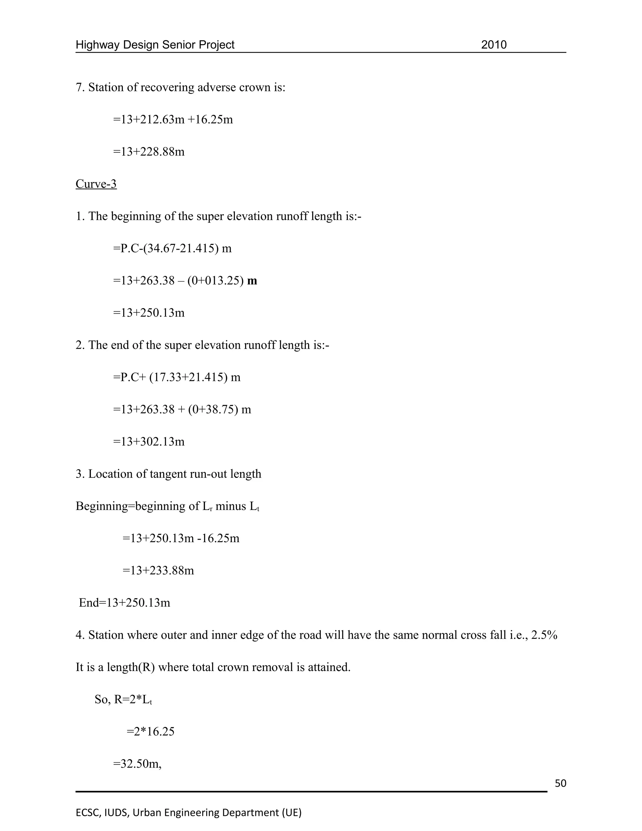 Highway Design Senior Project                                                    2010


7. Station of recovering adverse crown is:

       =13+212.63m +16.25m

       =13+228.88m

Curve-3

1. The beginning of the super elevation runoff length is:-

       =P.C-(34.67-21.415) m

       =13+263.38 – (0+013.25) m

       =13+250.13m

2. The end of the super elevation runoff length is:-

       =P.C+ (17.33+21.415) m

       =13+263.38 + (0+38.75) m

       =13+302.13m

3. Location of tangent run-out length

Beginning=beginning of Lr minus Lt

          =13+250.13m -16.25m

          =13+233.88m

End=13+250.13m

4. Station where outer and inner edge of the road will have the same normal cross fall i.e., 2.5%

It is a length(R) where total crown removal is attained.

   So, R=2*Lt

          =2*16.25

       =32.50m,
                                                                                                50

ECSC, IUDS, Urban Engineering Department (UE)
 