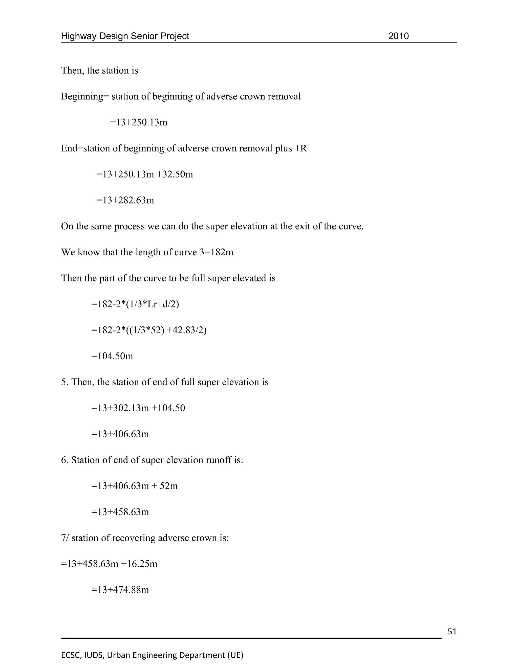 Highway Design Senior Project                                                 2010


Then, the station is

Beginning= station of beginning of adverse crown removal

            =13+250.13m

End=station of beginning of adverse crown removal plus +R

         =13+250.13m +32.50m

         =13+282.63m

On the same process we can do the super elevation at the exit of the curve.

We know that the length of curve 3=182m

Then the part of the curve to be full super elevated is

       =182-2*(1/3*Lr+d/2)

       =182-2*((1/3*52) +42.83/2)

       =104.50m

5. Then, the station of end of full super elevation is

       =13+302.13m +104.50

       =13+406.63m

6. Station of end of super elevation runoff is:

       =13+406.63m + 52m

       =13+458.63m

7/ station of recovering adverse crown is:

=13+458.63m +16.25m

       =13+474.88m



                                                                                     51

ECSC, IUDS, Urban Engineering Department (UE)
 