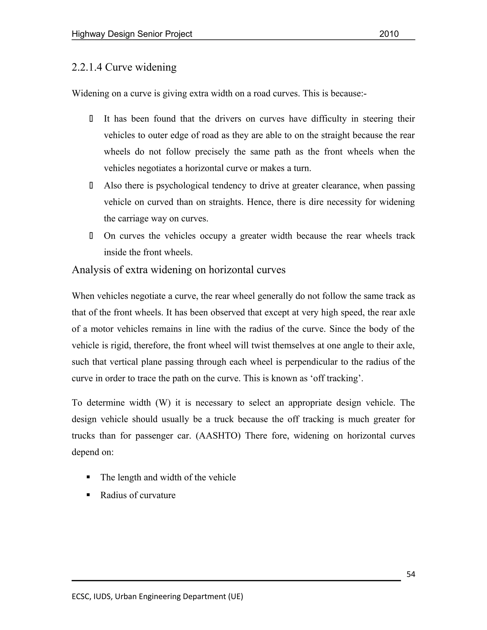 Highway Design Senior Project                                                       2010


2.2.1.4 Curve widening

Widening on a curve is giving extra width on a road curves. This is because:-

       It has been found that the drivers on curves have difficulty in steering their
        vehicles to outer edge of road as they are able to on the straight because the rear
        wheels do not follow precisely the same path as the front wheels when the
        vehicles negotiates a horizontal curve or makes a turn.
       Also there is psychological tendency to drive at greater clearance, when passing
        vehicle on curved than on straights. Hence, there is dire necessity for widening
        the carriage way on curves.
       On curves the vehicles occupy a greater width because the rear wheels track
        inside the front wheels.
Analysis of extra widening on horizontal curves

When vehicles negotiate a curve, the rear wheel generally do not follow the same track as
that of the front wheels. It has been observed that except at very high speed, the rear axle
of a motor vehicles remains in line with the radius of the curve. Since the body of the
vehicle is rigid, therefore, the front wheel will twist themselves at one angle to their axle,
such that vertical plane passing through each wheel is perpendicular to the radius of the
curve in order to trace the path on the curve. This is known as ‘off tracking’.

To determine width (W) it is necessary to select an appropriate design vehicle. The
design vehicle should usually be a truck because the off tracking is much greater for
trucks than for passenger car. (AASHTO) There fore, widening on horizontal curves
depend on:

       The length and width of the vehicle
       Radius of curvature




                                                                                           54

ECSC, IUDS, Urban Engineering Department (UE)
 