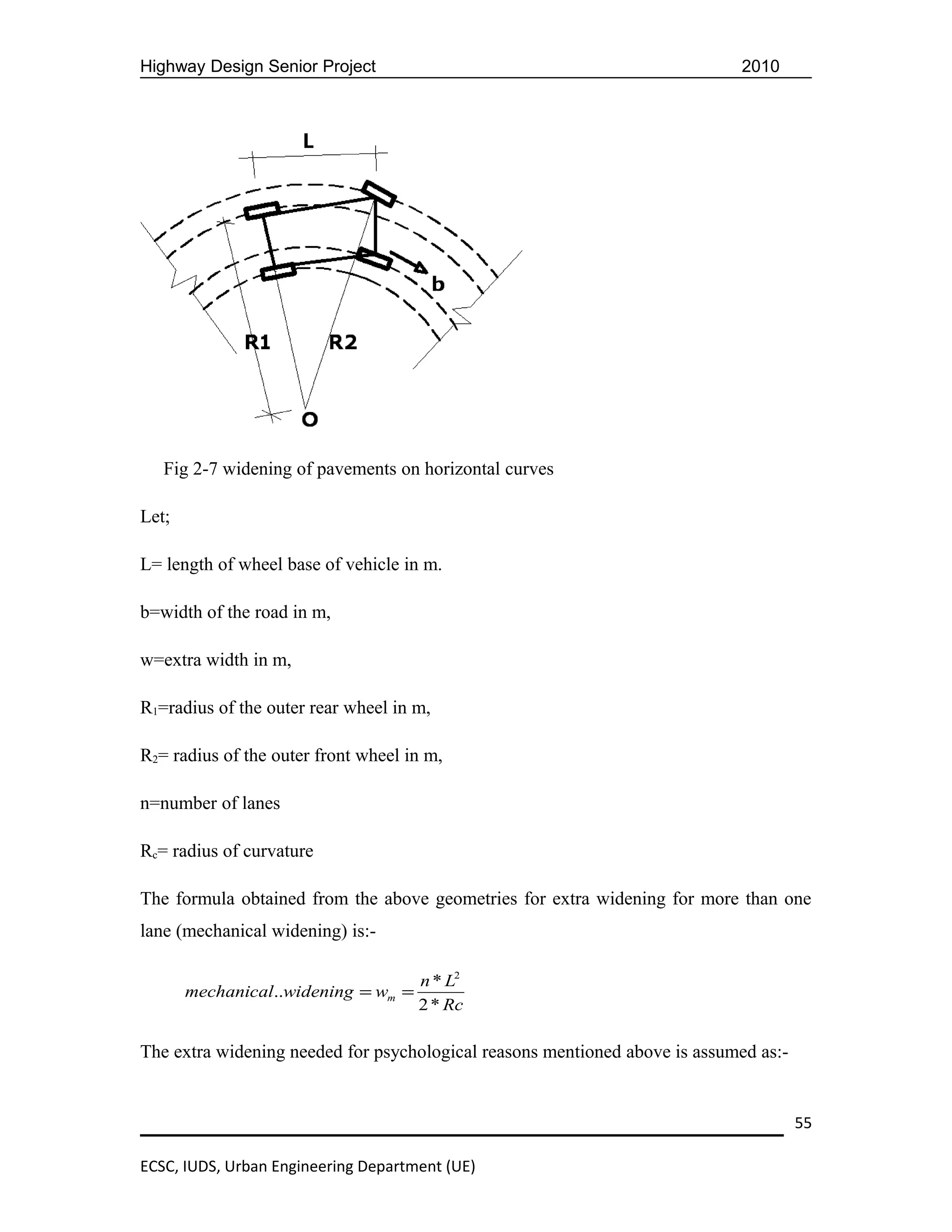 Highway Design Senior Project                                                2010




   Fig 2-7 widening of pavements on horizontal curves

Let;

L= length of wheel base of vehicle in m.

b=width of the road in m,

w=extra width in m,

R1=radius of the outer rear wheel in m,

R2= radius of the outer front wheel in m,

n=number of lanes

Rc= radius of curvature

The formula obtained from the above geometries for extra widening for more than one
lane (mechanical widening) is:-

                                     n * L2
       mechanical..widening = wm =
                                     2 * Rc

The extra widening needed for psychological reasons mentioned above is assumed as:-


                                                                                      55

ECSC, IUDS, Urban Engineering Department (UE)
 