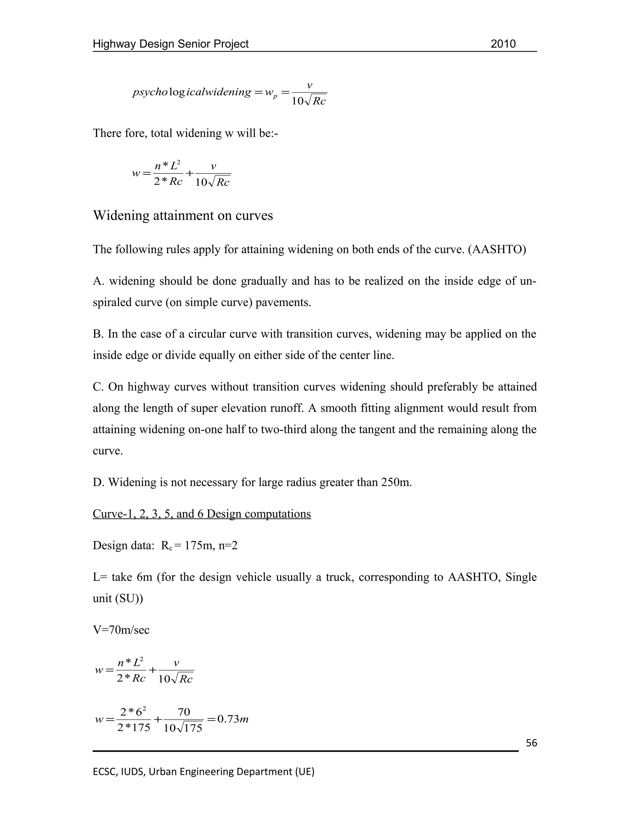 Highway Design Senior Project                                                  2010


                                             v
         psycho log icalwidening = w p =
                                           10 Rc

There fore, total widening w will be:-

              n * L2   v
         w=          +
              2 * Rc 10 Rc


Widening attainment on curves

The following rules apply for attaining widening on both ends of the curve. (AASHTO)

A. widening should be done gradually and has to be realized on the inside edge of un-
spiraled curve (on simple curve) pavements.

B. In the case of a circular curve with transition curves, widening may be applied on the
inside edge or divide equally on either side of the center line.

C. On highway curves without transition curves widening should preferably be attained
along the length of super elevation runoff. A smooth fitting alignment would result from
attaining widening on-one half to two-third along the tangent and the remaining along the
curve.

D. Widening is not necessary for large radius greater than 250m.

Curve-1, 2, 3, 5, and 6 Design computations

Design data: Rc = 175m, n=2

L= take 6m (for the design vehicle usually a truck, corresponding to AASHTO, Single
unit (SU))

V=70m/sec

     n * L2   v
w=          +
     2 * Rc 10 Rc


     2 * 62   70
w=          +      = 0.73m
     2 *175 10 175
                                                                                      56

ECSC, IUDS, Urban Engineering Department (UE)
 