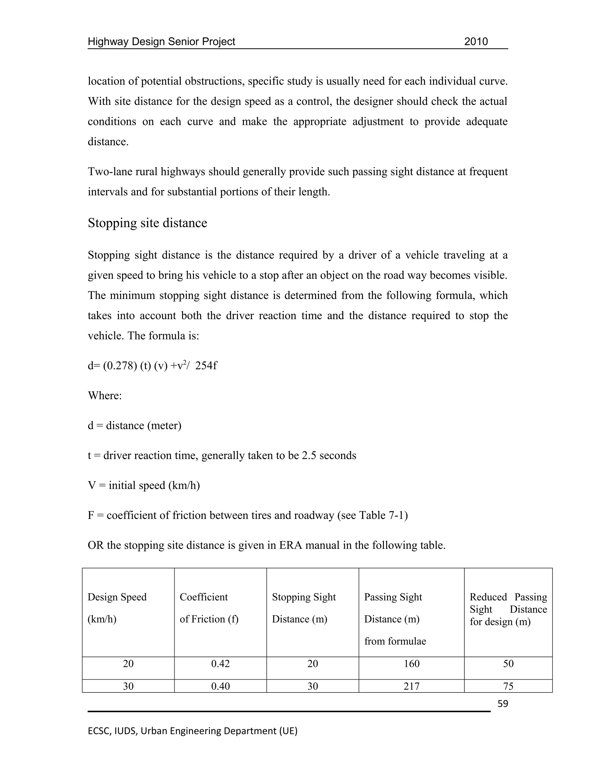 Highway Design Senior Project                                                      2010


location of potential obstructions, specific study is usually need for each individual curve.
With site distance for the design speed as a control, the designer should check the actual
conditions on each curve and make the appropriate adjustment to provide adequate
distance.

Two-lane rural highways should generally provide such passing sight distance at frequent
intervals and for substantial portions of their length.

Stopping site distance

Stopping sight distance is the distance required by a driver of a vehicle traveling at a
given speed to bring his vehicle to a stop after an object on the road way becomes visible.
The minimum stopping sight distance is determined from the following formula, which
takes into account both the driver reaction time and the distance required to stop the
vehicle. The formula is:

d= (0.278) (t) (v) +v2/ 254f

Where:

d = distance (meter)

t = driver reaction time, generally taken to be 2.5 seconds

V = initial speed (km/h)

F = coefficient of friction between tires and roadway (see Table 7-1)

OR the stopping site distance is given in ERA manual in the following table.



Design Speed        Coefficient          Stopping Sight       Passing Sight         Reduced Passing
                                                                                    Sight    Distance
(km/h)              of Friction (f)      Distance (m)         Distance (m)          for design (m)
                                                              from formulae

         20                 0.42                 20                   160                  50

         30                 0.40                 30                   217                  75
                                                                                          59

ECSC, IUDS, Urban Engineering Department (UE)
 