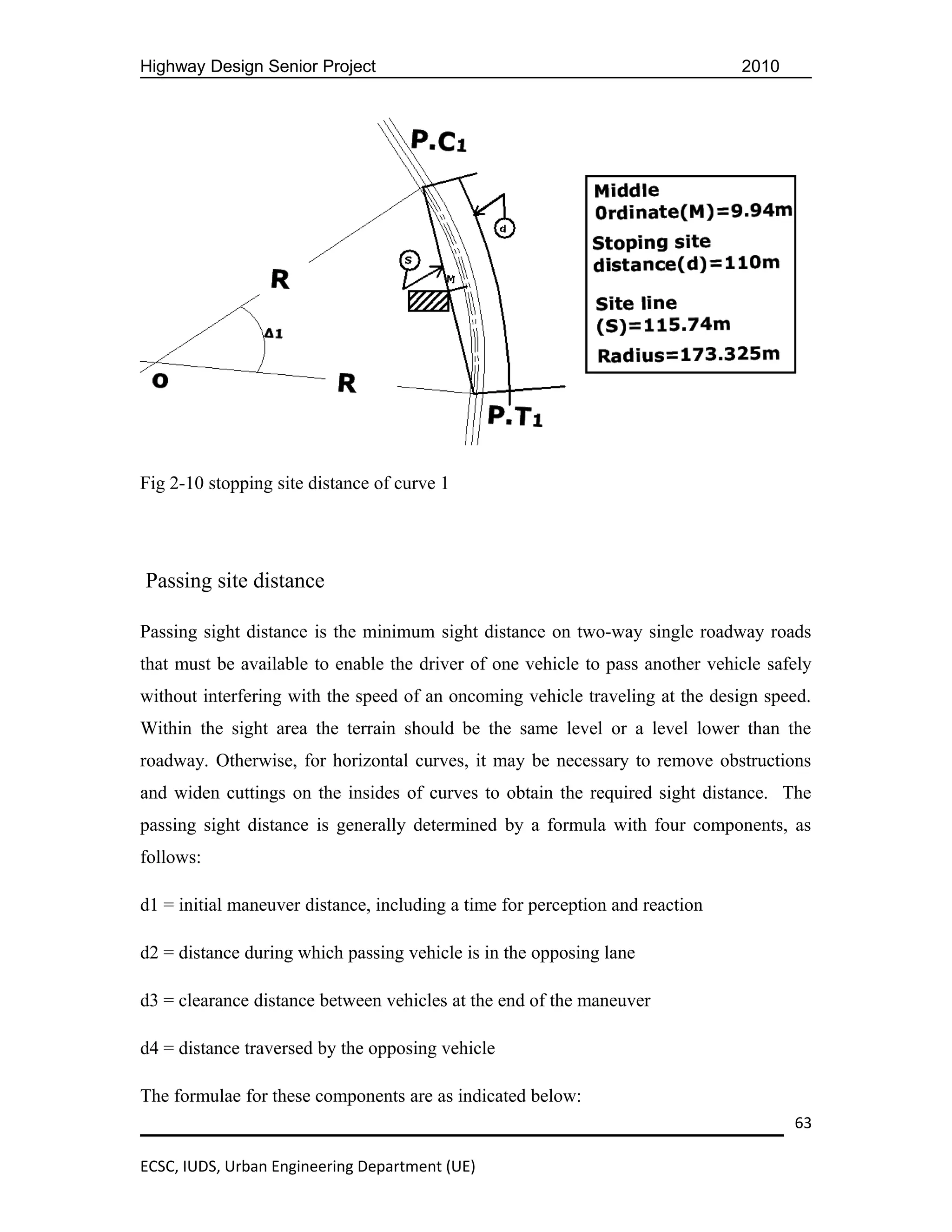 Highway Design Senior Project                                                  2010




Fig 2-10 stopping site distance of curve 1




Passing site distance

Passing sight distance is the minimum sight distance on two-way single roadway roads
that must be available to enable the driver of one vehicle to pass another vehicle safely
without interfering with the speed of an oncoming vehicle traveling at the design speed.
Within the sight area the terrain should be the same level or a level lower than the
roadway. Otherwise, for horizontal curves, it may be necessary to remove obstructions
and widen cuttings on the insides of curves to obtain the required sight distance. The
passing sight distance is generally determined by a formula with four components, as
follows:

d1 = initial maneuver distance, including a time for perception and reaction

d2 = distance during which passing vehicle is in the opposing lane

d3 = clearance distance between vehicles at the end of the maneuver

d4 = distance traversed by the opposing vehicle

The formulae for these components are as indicated below:
                                                                                      63

ECSC, IUDS, Urban Engineering Department (UE)
 