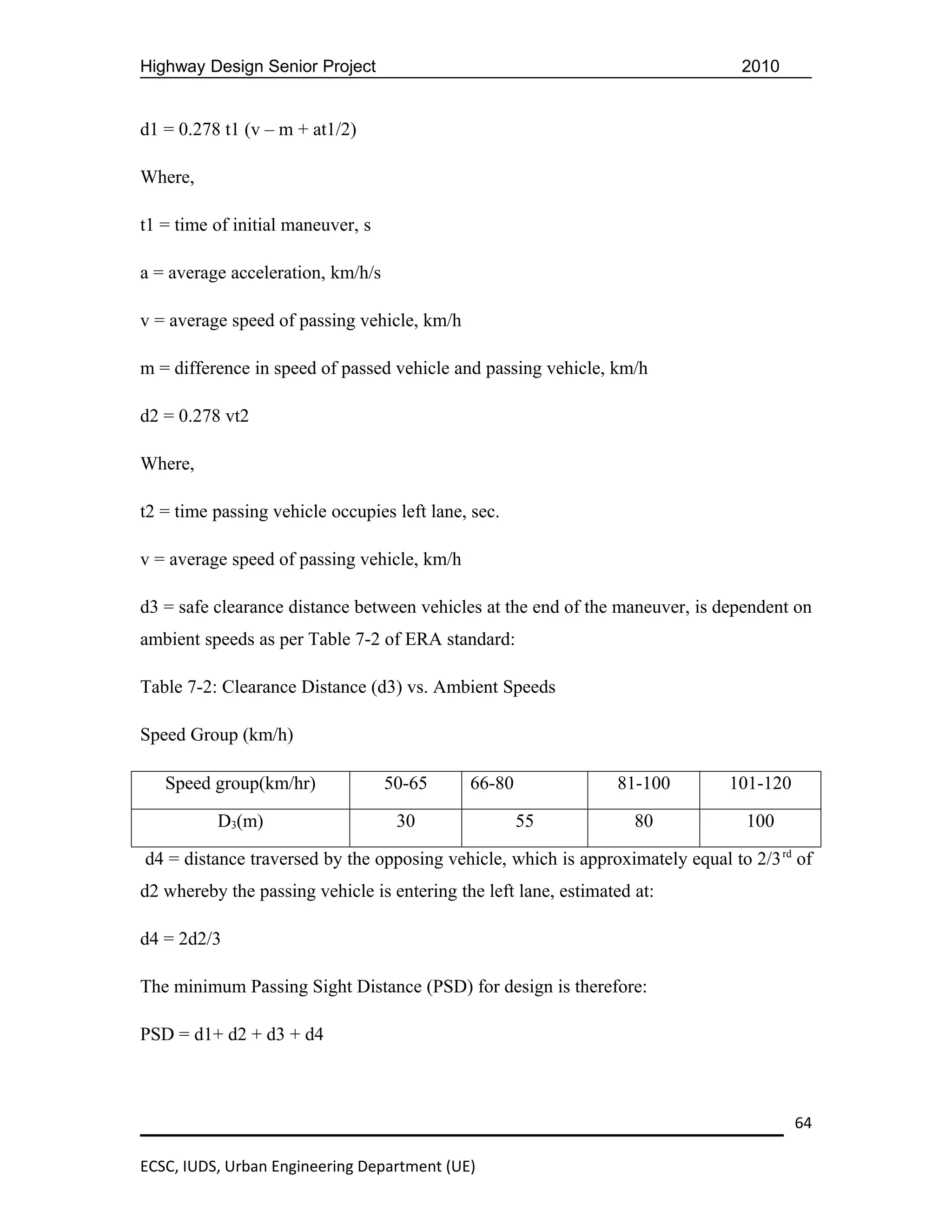 Highway Design Senior Project                                                   2010


d1 = 0.278 t1 (v – m + at1/2)

Where,

t1 = time of initial maneuver, s

a = average acceleration, km/h/s

v = average speed of passing vehicle, km/h

m = difference in speed of passed vehicle and passing vehicle, km/h

d2 = 0.278 vt2

Where,

t2 = time passing vehicle occupies left lane, sec.

v = average speed of passing vehicle, km/h

d3 = safe clearance distance between vehicles at the end of the maneuver, is dependent on
ambient speeds as per Table 7-2 of ERA standard:

Table 7-2: Clearance Distance (d3) vs. Ambient Speeds

Speed Group (km/h)

   Speed group(km/hr)              50-65     66-80               81-100       101-120

          D3(m)                     30               55             80           100

d4 = distance traversed by the opposing vehicle, which is approximately equal to 2/3 rd of
d2 whereby the passing vehicle is entering the left lane, estimated at:

d4 = 2d2/3

The minimum Passing Sight Distance (PSD) for design is therefore:

PSD = d1+ d2 + d3 + d4



                                                                                        64

ECSC, IUDS, Urban Engineering Department (UE)
 