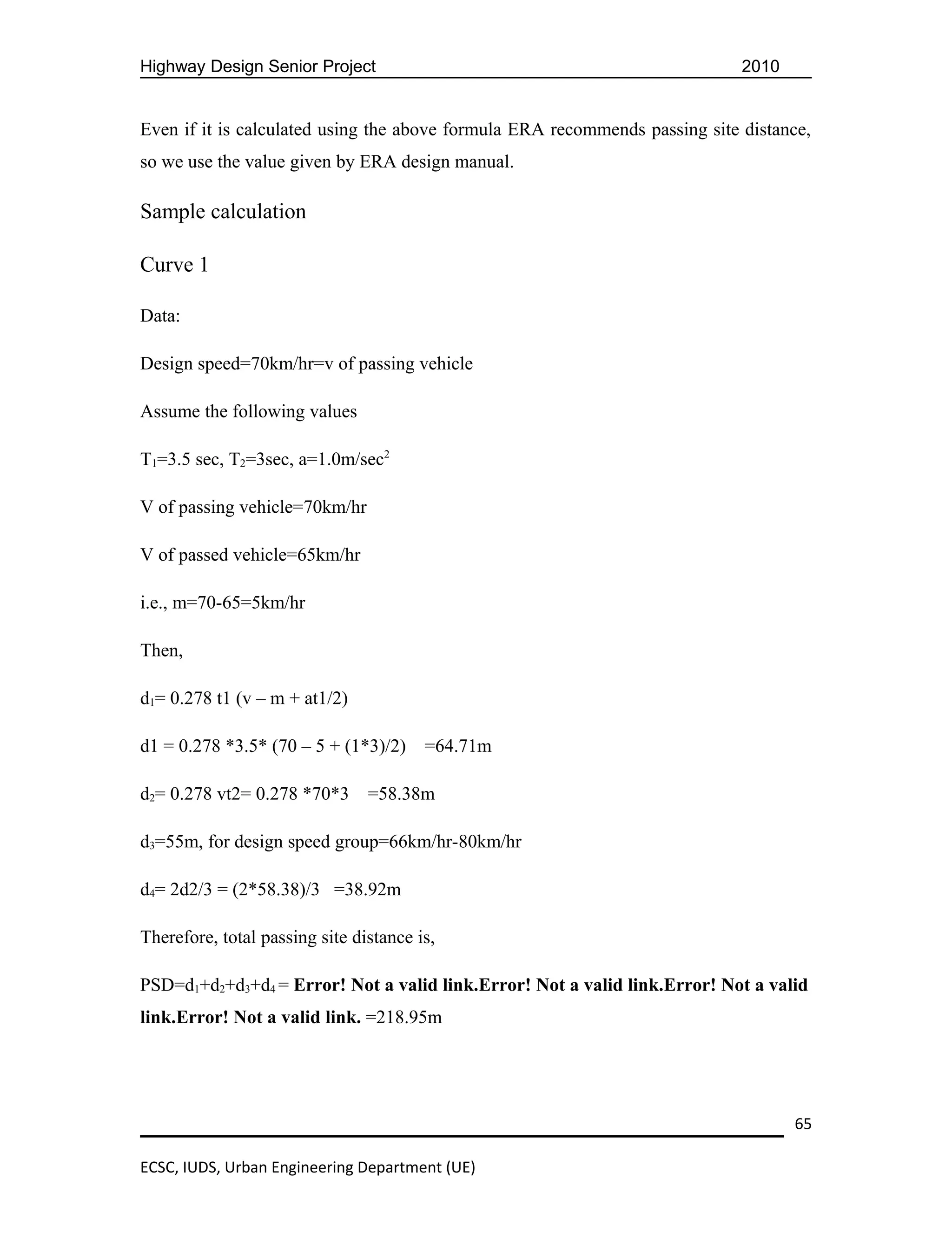 Highway Design Senior Project                                                2010


Even if it is calculated using the above formula ERA recommends passing site distance,
so we use the value given by ERA design manual.

Sample calculation

Curve 1

Data:

Design speed=70km/hr=v of passing vehicle

Assume the following values

T1=3.5 sec, T2=3sec, a=1.0m/sec2

V of passing vehicle=70km/hr

V of passed vehicle=65km/hr

i.e., m=70-65=5km/hr

Then,

d1= 0.278 t1 (v – m + at1/2)

d1 = 0.278 *3.5* (70 – 5 + (1*3)/2)     =64.71m

d2= 0.278 vt2= 0.278 *70*3      =58.38m

d3=55m, for design speed group=66km/hr-80km/hr

d4= 2d2/3 = (2*58.38)/3 =38.92m

Therefore, total passing site distance is,

PSD=d1+d2+d3+d4 = Error! Not a valid link.Error! Not a valid link.Error! Not a valid
link.Error! Not a valid link. =218.95m




                                                                                    65

ECSC, IUDS, Urban Engineering Department (UE)
 