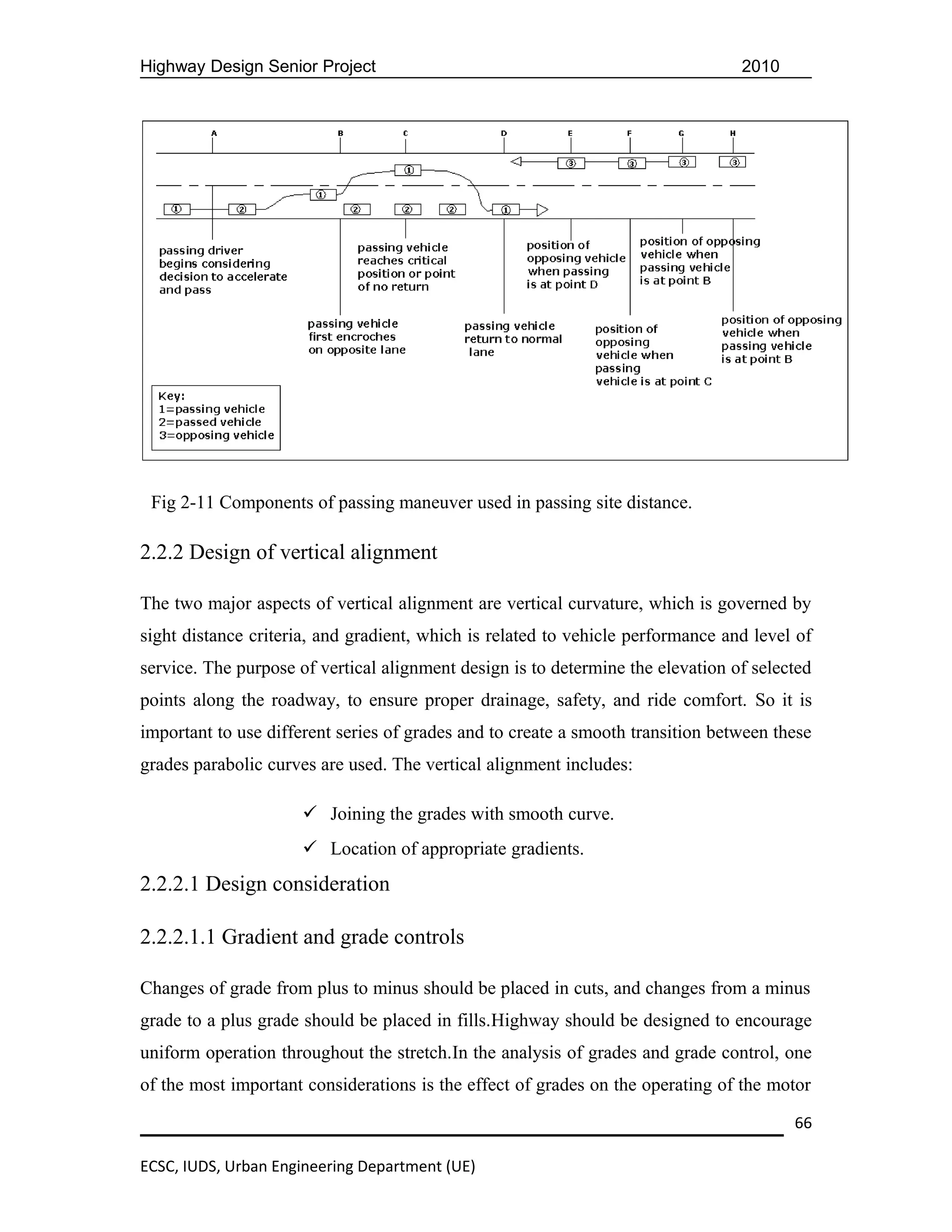 Highway Design Senior Project                                                    2010




 Fig 2-11 Components of passing maneuver used in passing site distance.

2.2.2 Design of vertical alignment

The two major aspects of vertical alignment are vertical curvature, which is governed by
sight distance criteria, and gradient, which is related to vehicle performance and level of
service. The purpose of vertical alignment design is to determine the elevation of selected
points along the roadway, to ensure proper drainage, safety, and ride comfort. So it is
important to use different series of grades and to create a smooth transition between these
grades parabolic curves are used. The vertical alignment includes:

                      Joining the grades with smooth curve.
                      Location of appropriate gradients.
2.2.2.1 Design consideration

2.2.2.1.1 Gradient and grade controls

Changes of grade from plus to minus should be placed in cuts, and changes from a minus
grade to a plus grade should be placed in fills.Highway should be designed to encourage
uniform operation throughout the stretch.In the analysis of grades and grade control, one
of the most important considerations is the effect of grades on the operating of the motor

                                                                                        66

ECSC, IUDS, Urban Engineering Department (UE)
 