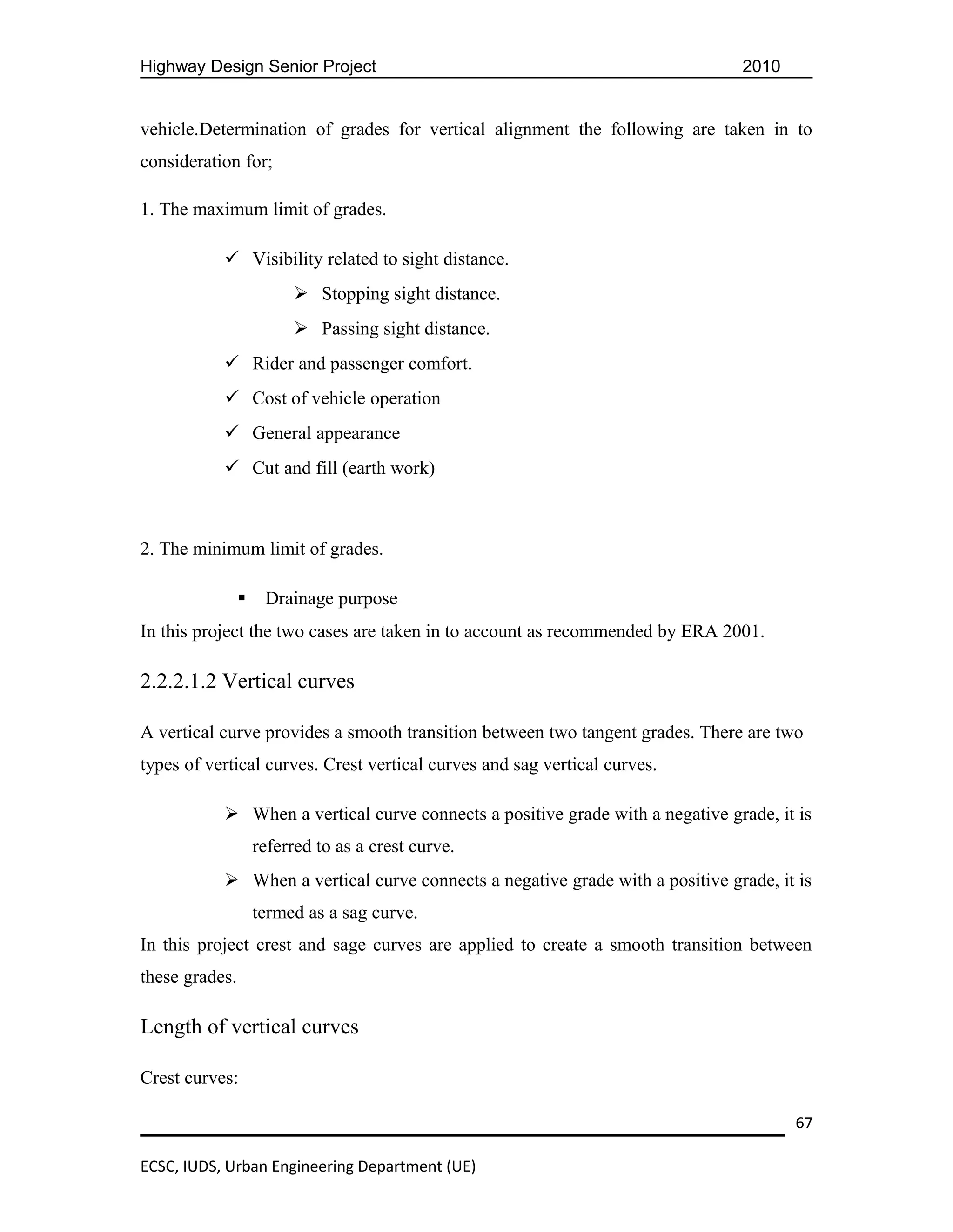 Highway Design Senior Project                                                  2010


vehicle.Determination of grades for vertical alignment the following are taken in to
consideration for;

1. The maximum limit of grades.

            Visibility related to sight distance.
                          Stopping sight distance.
                          Passing sight distance.
            Rider and passenger comfort.
            Cost of vehicle operation
            General appearance
            Cut and fill (earth work)



2. The minimum limit of grades.

                    Drainage purpose
In this project the two cases are taken in to account as recommended by ERA 2001.

2.2.2.1.2 Vertical curves

A vertical curve provides a smooth transition between two tangent grades. There are two
types of vertical curves. Crest vertical curves and sag vertical curves.

            When a vertical curve connects a positive grade with a negative grade, it is
                    referred to as a crest curve.
            When a vertical curve connects a negative grade with a positive grade, it is
                    termed as a sag curve.
In this project crest and sage curves are applied to create a smooth transition between
these grades.

Length of vertical curves

Crest curves:

                                                                                      67

ECSC, IUDS, Urban Engineering Department (UE)
 