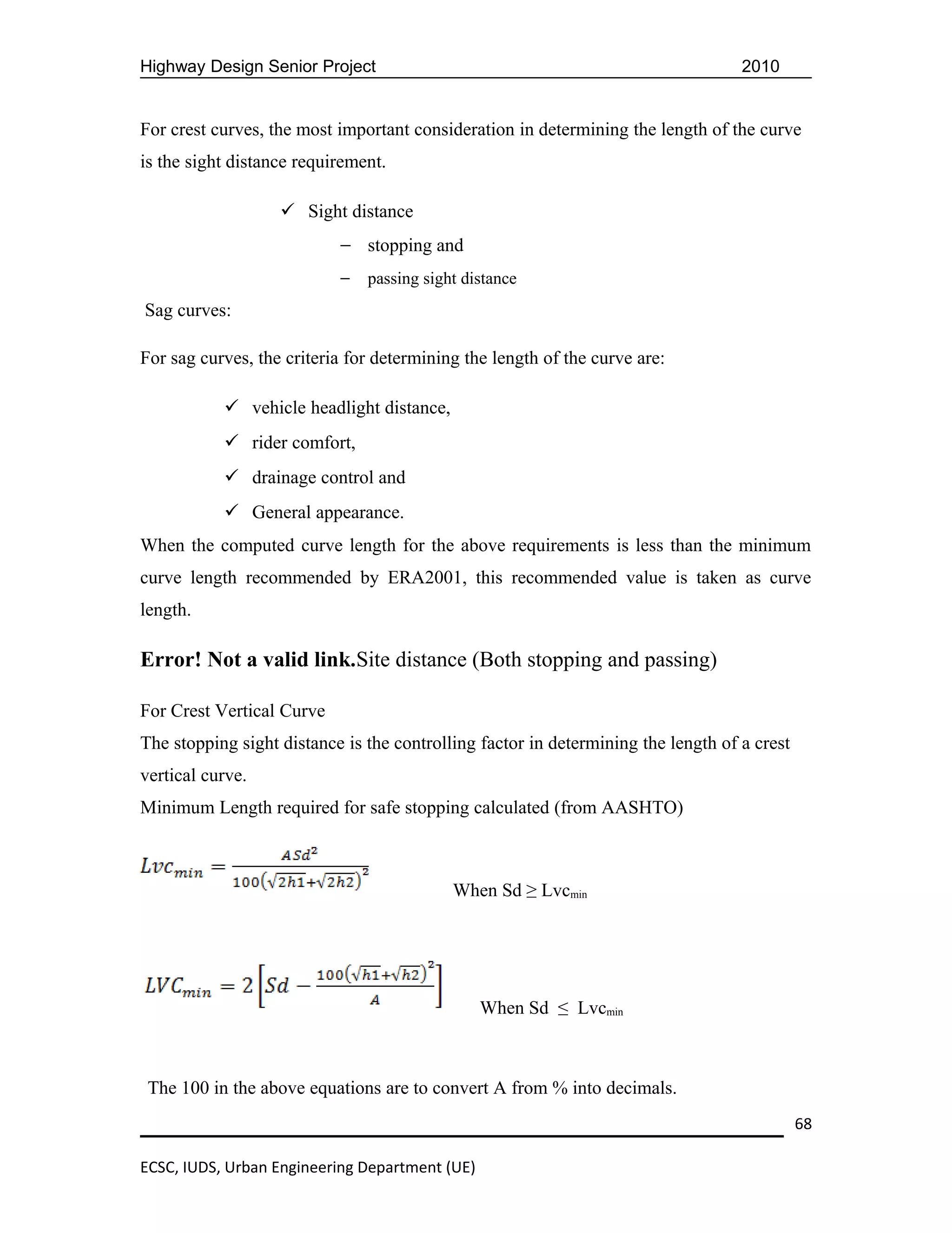 Highway Design Senior Project                                                      2010


For crest curves, the most important consideration in determining the length of the curve
is the sight distance requirement.

                    Sight distance
                           — stopping and
                           —   passing sight distance
Sag curves:

For sag curves, the criteria for determining the length of the curve are:

            vehicle headlight distance,
            rider comfort,
            drainage control and
            General appearance.
When the computed curve length for the above requirements is less than the minimum
curve length recommended by ERA2001, this recommended value is taken as curve
length.

Error! Not a valid link.Site distance (Both stopping and passing)

For Crest Vertical Curve
The stopping sight distance is the controlling factor in determining the length of a crest
vertical curve.
Minimum Length required for safe stopping calculated (from AASHTO)



                                           When Sd ≥ Lvcmin




                                                When Sd ≤ Lvcmin



 The 100 in the above equations are to convert A from % into decimals.
                                                                                             68

ECSC, IUDS, Urban Engineering Department (UE)
 