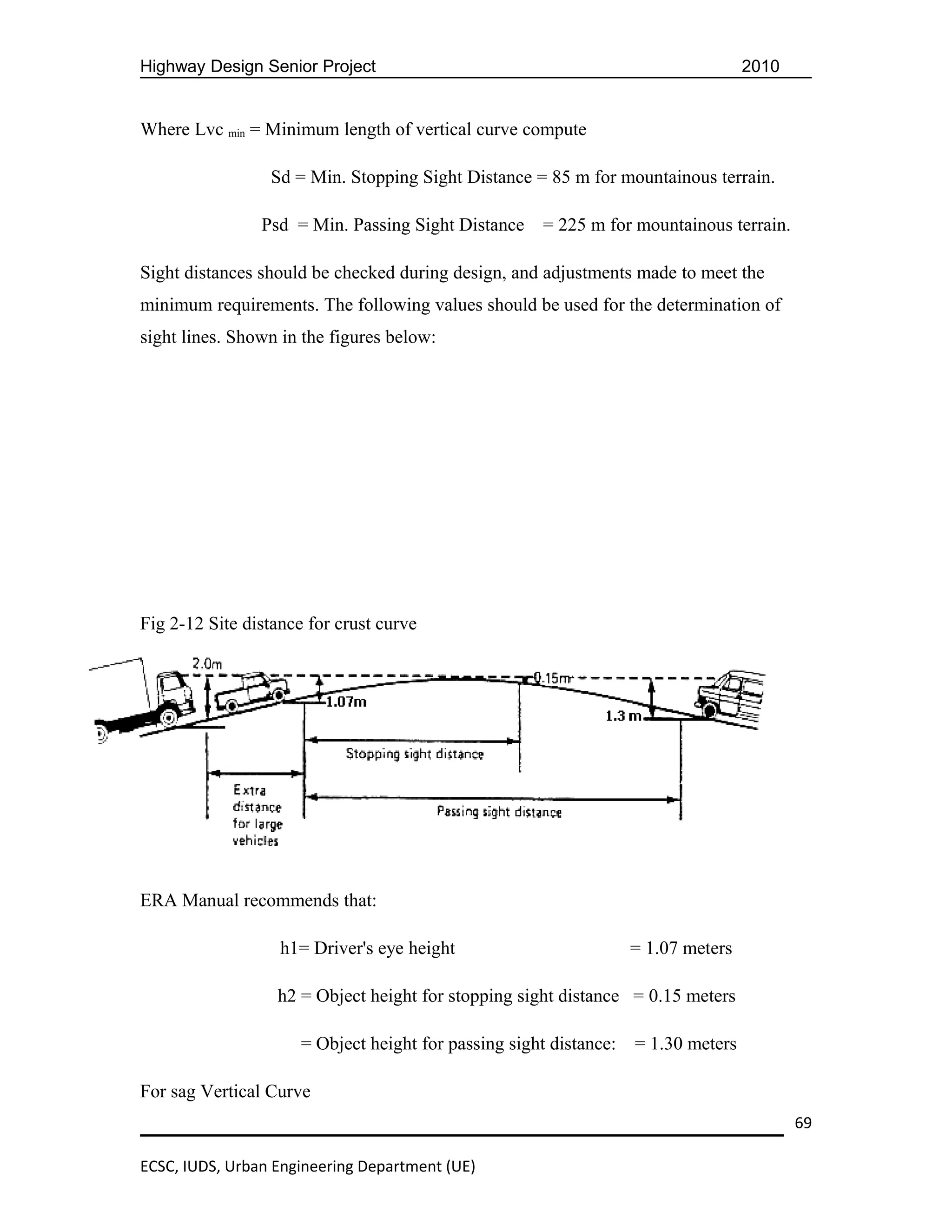 Highway Design Senior Project                                                       2010


Where Lvc min = Minimum length of vertical curve compute

                 Sd = Min. Stopping Sight Distance = 85 m for mountainous terrain.

                Psd = Min. Passing Sight Distance      = 225 m for mountainous terrain.

Sight distances should be checked during design, and adjustments made to meet the
minimum requirements. The following values should be used for the determination of
sight lines. Shown in the figures below:




Fig 2-12 Site distance for crust curve




ERA Manual recommends that:

                   h1= Driver's eye height                          = 1.07 meters

                  h2 = Object height for stopping sight distance = 0.15 meters

                      = Object height for passing sight distance:   = 1.30 meters

For sag Vertical Curve
                                                                                           69

ECSC, IUDS, Urban Engineering Department (UE)
 
