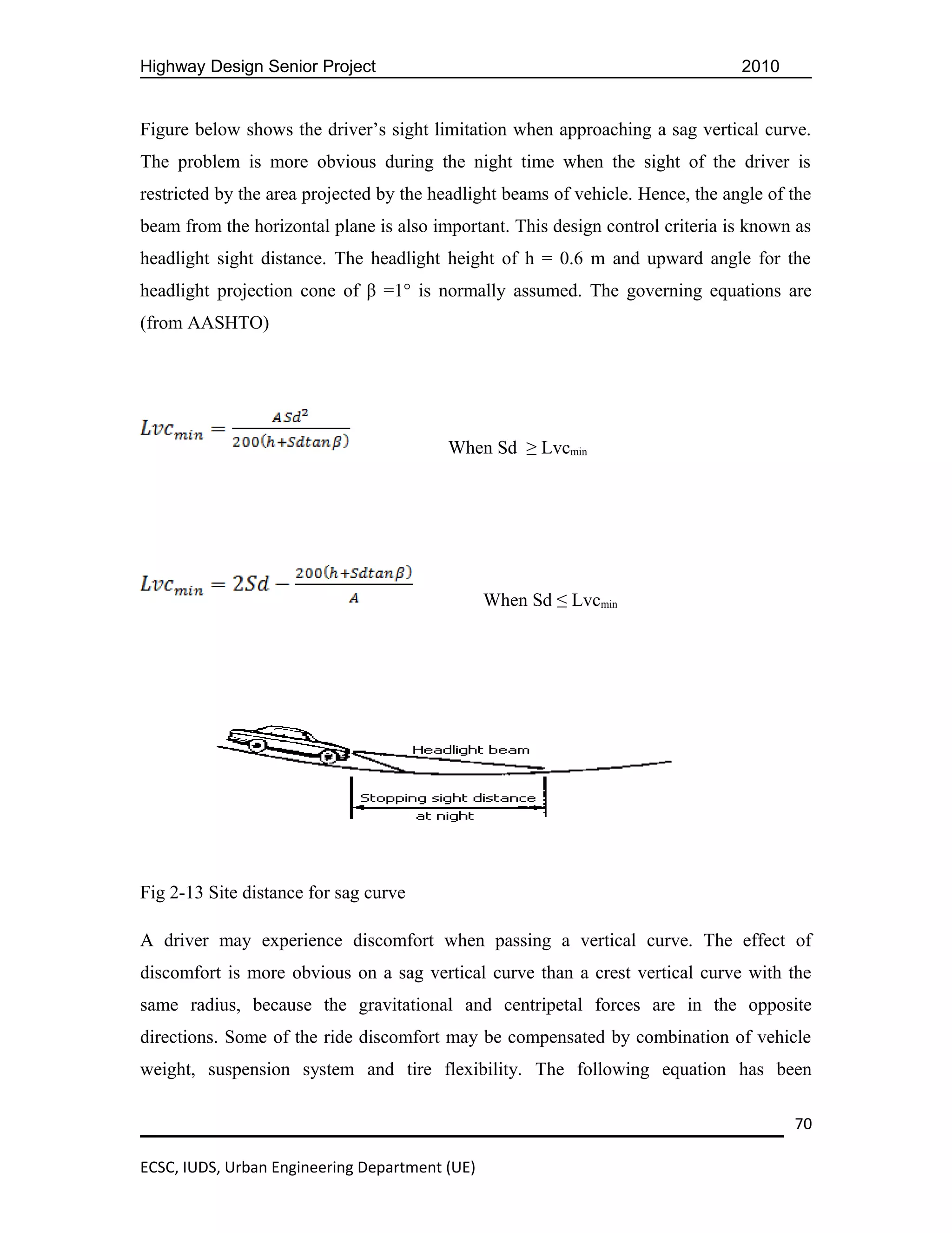 Highway Design Senior Project                                                    2010


Figure below shows the driver’s sight limitation when approaching a sag vertical curve.
The problem is more obvious during the night time when the sight of the driver is
restricted by the area projected by the headlight beams of vehicle. Hence, the angle of the
beam from the horizontal plane is also important. This design control criteria is known as
headlight sight distance. The headlight height of h = 0.6 m and upward angle for the
headlight projection cone of β =1° is normally assumed. The governing equations are
(from AASHTO)




                                         When Sd ≥ Lvcmin




                                                When Sd ≤ Lvcmin




Fig 2-13 Site distance for sag curve

A driver may experience discomfort when passing a vertical curve. The effect of
discomfort is more obvious on a sag vertical curve than a crest vertical curve with the
same radius, because the gravitational and centripetal forces are in the opposite
directions. Some of the ride discomfort may be compensated by combination of vehicle
weight, suspension system and tire flexibility. The following equation has been

                                                                                        70

ECSC, IUDS, Urban Engineering Department (UE)
 