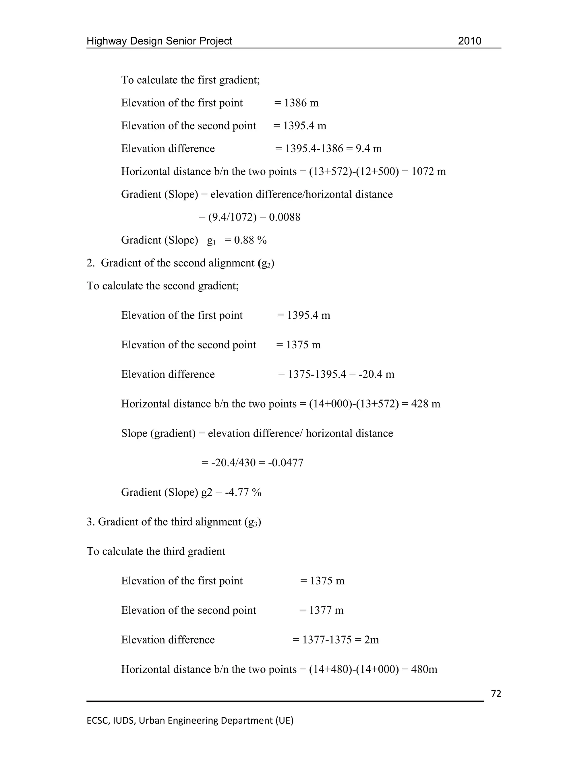 Highway Design Senior Project                                                2010


       To calculate the first gradient;
       Elevation of the first point        = 1386 m
       Elevation of the second point      = 1395.4 m
       Elevation difference                = 1395.4-1386 = 9.4 m
       Horizontal distance b/n the two points = (13+572)-(12+500) = 1072 m
       Gradient (Slope) = elevation difference/horizontal distance
                         = (9.4/1072) = 0.0088
       Gradient (Slope) g1 = 0.88 %
2. Gradient of the second alignment (g2)
To calculate the second gradient;

       Elevation of the first point        = 1395.4 m

       Elevation of the second point       = 1375 m

       Elevation difference                = 1375-1395.4 = -20.4 m

       Horizontal distance b/n the two points = (14+000)-(13+572) = 428 m

       Slope (gradient) = elevation difference/ horizontal distance

                         = -20.4/430 = -0.0477

       Gradient (Slope) g2 = -4.77 %

3. Gradient of the third alignment (g3)

To calculate the third gradient

       Elevation of the first point             = 1375 m

       Elevation of the second point            = 1377 m

       Elevation difference                   = 1377-1375 = 2m

       Horizontal distance b/n the two points = (14+480)-(14+000) = 480m

                                                                                    72

ECSC, IUDS, Urban Engineering Department (UE)
 