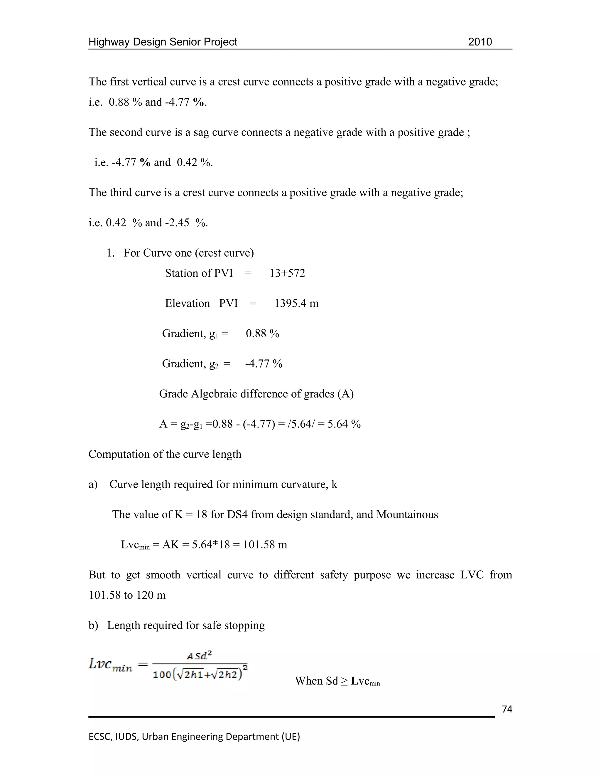 Highway Design Senior Project                                                       2010


The first vertical curve is a crest curve connects a positive grade with a negative grade;
i.e. 0.88 % and -4.77 %.

The second curve is a sag curve connects a negative grade with a positive grade ;

 i.e. -4.77 % and 0.42 %.

The third curve is a crest curve connects a positive grade with a negative grade;

i.e. 0.42 % and -2.45 %.

     1. For Curve one (crest curve)
                Station of PVI    =    13+572

                Elevation PVI      =    1395.4 m

                Gradient, g1 =    0.88 %

                Gradient, g2 =    -4.77 %

               Grade Algebraic difference of grades (A)

               A = g2-g1 =0.88 - (-4.77) = /5.64/ = 5.64 %

Computation of the curve length

a)   Curve length required for minimum curvature, k

      The value of K = 18 for DS4 from design standard, and Mountainous

       Lvcmin = AK = 5.64*18 = 101.58 m

But to get smooth vertical curve to different safety purpose we increase LVC from
101.58 to 120 m

b) Length required for safe stopping



                                             When Sd ≥ Lvcmin

                                                                                             74

ECSC, IUDS, Urban Engineering Department (UE)
 