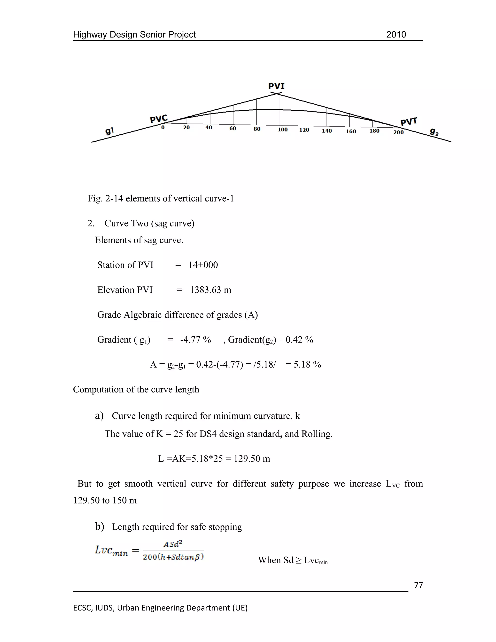 Highway Design Senior Project                                              2010




   Fig. 2-14 elements of vertical curve-1

   2.    Curve Two (sag curve)
     Elements of sag curve.

        Station of PVI      = 14+000

        Elevation PVI        = 1383.63 m

        Grade Algebraic difference of grades (A)

        Gradient ( g1)    = -4.77 %     , Gradient(g2) = 0.42 %

                     A = g2-g1 = 0.42-(-4.77) = /5.18/   = 5.18 %

Computation of the curve length

     a) Curve length required for minimum curvature, k
         The value of K = 25 for DS4 design standard, and Rolling.

                         L =AK=5.18*25 = 129.50 m

 But to get smooth vertical curve for different safety purpose we increase L VC from
129.50 to 150 m

     b) Length required for safe stopping

                                                 When Sd ≥ Lvcmin

                                                                                  77

ECSC, IUDS, Urban Engineering Department (UE)
 