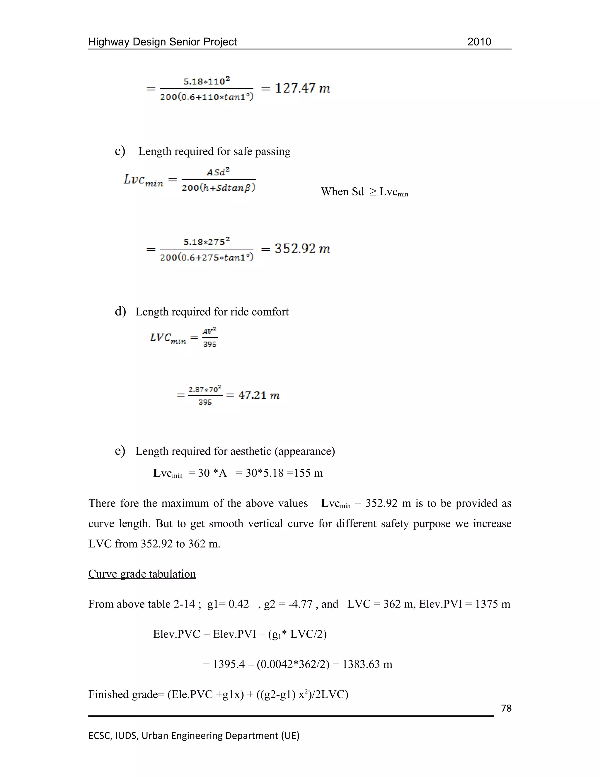 Highway Design Senior Project                                                2010




     c) Length required for safe passing

                                                When Sd ≥ Lvcmin




     d) Length required for ride comfort




     e) Length required for aesthetic (appearance)
             Lvcmin = 30 *A = 30*5.18 =155 m

There fore the maximum of the above values      Lvcmin = 352.92 m is to be provided as
curve length. But to get smooth vertical curve for different safety purpose we increase
LVC from 352.92 to 362 m.

Curve grade tabulation

From above table 2-14 ; g1= 0.42 , g2 = -4.77 , and LVC = 362 m, Elev.PVI = 1375 m

             Elev.PVC = Elev.PVI – (g1* LVC/2)

                         = 1395.4 – (0.0042*362/2) = 1383.63 m

Finished grade= (Ele.PVC +g1x) + ((g2-g1) x2)/2LVC)
                                                                                    78

ECSC, IUDS, Urban Engineering Department (UE)
 