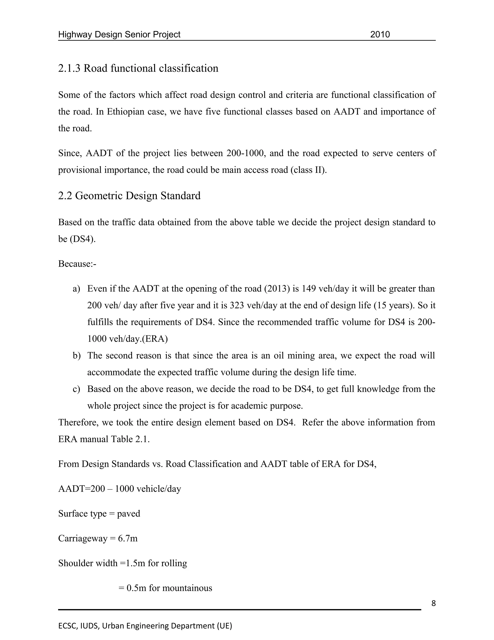 Highway Design Senior Project                                                      2010


2.1.3 Road functional classification

Some of the factors which affect road design control and criteria are functional classification of
the road. In Ethiopian case, we have five functional classes based on AADT and importance of
the road.

Since, AADT of the project lies between 200-1000, and the road expected to serve centers of
provisional importance, the road could be main access road (class II).

2.2 Geometric Design Standard

Based on the traffic data obtained from the above table we decide the project design standard to
be (DS4).

Because:-

   a) Even if the AADT at the opening of the road (2013) is 149 veh/day it will be greater than
       200 veh/ day after five year and it is 323 veh/day at the end of design life (15 years). So it
       fulfills the requirements of DS4. Since the recommended traffic volume for DS4 is 200-
       1000 veh/day.(ERA)
   b) The second reason is that since the area is an oil mining area, we expect the road will
       accommodate the expected traffic volume during the design life time.
   c) Based on the above reason, we decide the road to be DS4, to get full knowledge from the
       whole project since the project is for academic purpose.
Therefore, we took the entire design element based on DS4. Refer the above information from
ERA manual Table 2.1.

From Design Standards vs. Road Classification and AADT table of ERA for DS4,

AADT=200 – 1000 vehicle/day

Surface type = paved

Carriageway = 6.7m

Shoulder width =1.5m for rolling

               = 0.5m for mountainous
                                                                                                   8

ECSC, IUDS, Urban Engineering Department (UE)
 