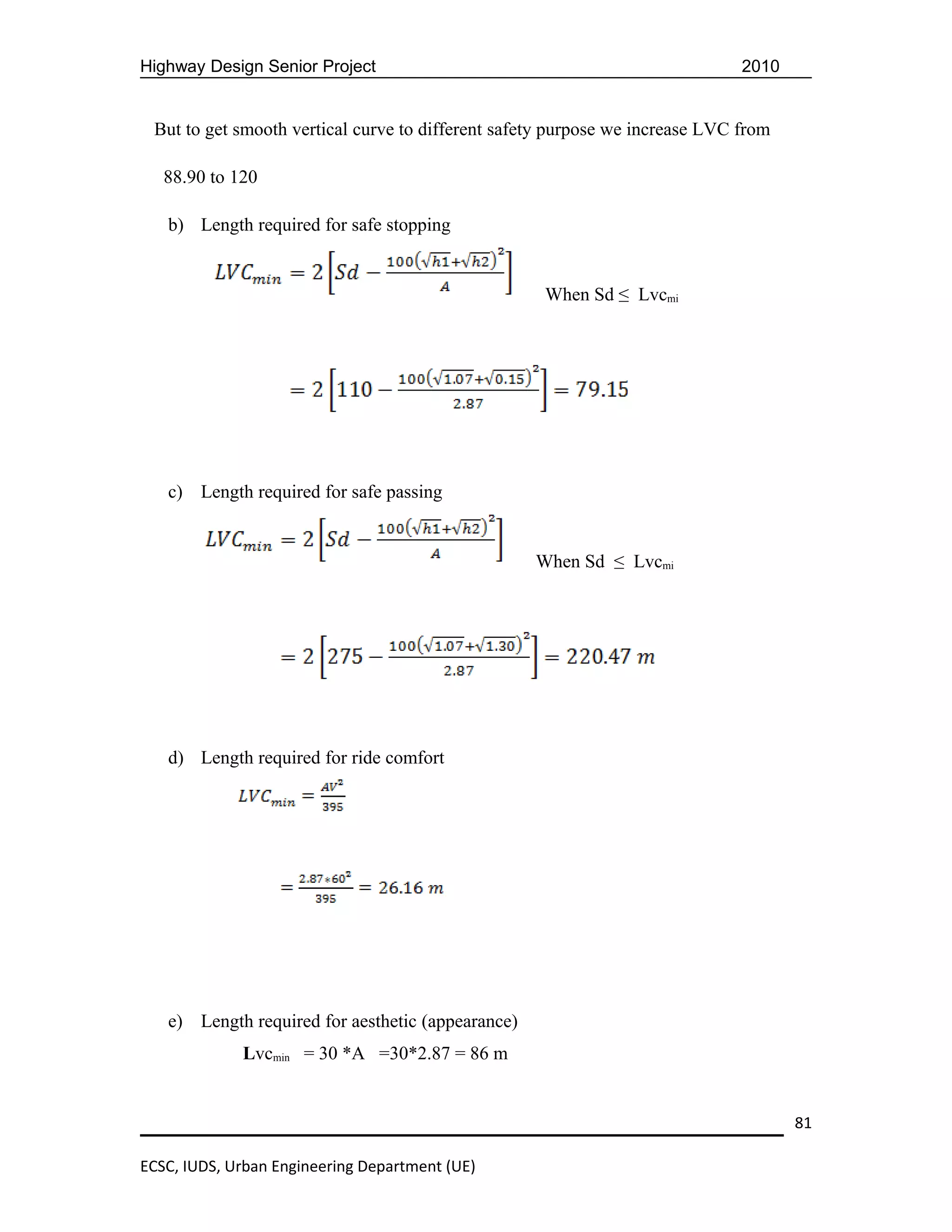 Highway Design Senior Project                                                 2010


 But to get smooth vertical curve to different safety purpose we increase LVC from

   88.90 to 120

   b) Length required for safe stopping


                                                    When Sd ≤ Lvcmi




   c) Length required for safe passing


                                                   When Sd ≤ Lvcmi




   d) Length required for ride comfort




   e) Length required for aesthetic (appearance)
             Lvcmin = 30 *A =30*2.87 = 86 m


                                                                                     81

ECSC, IUDS, Urban Engineering Department (UE)
 