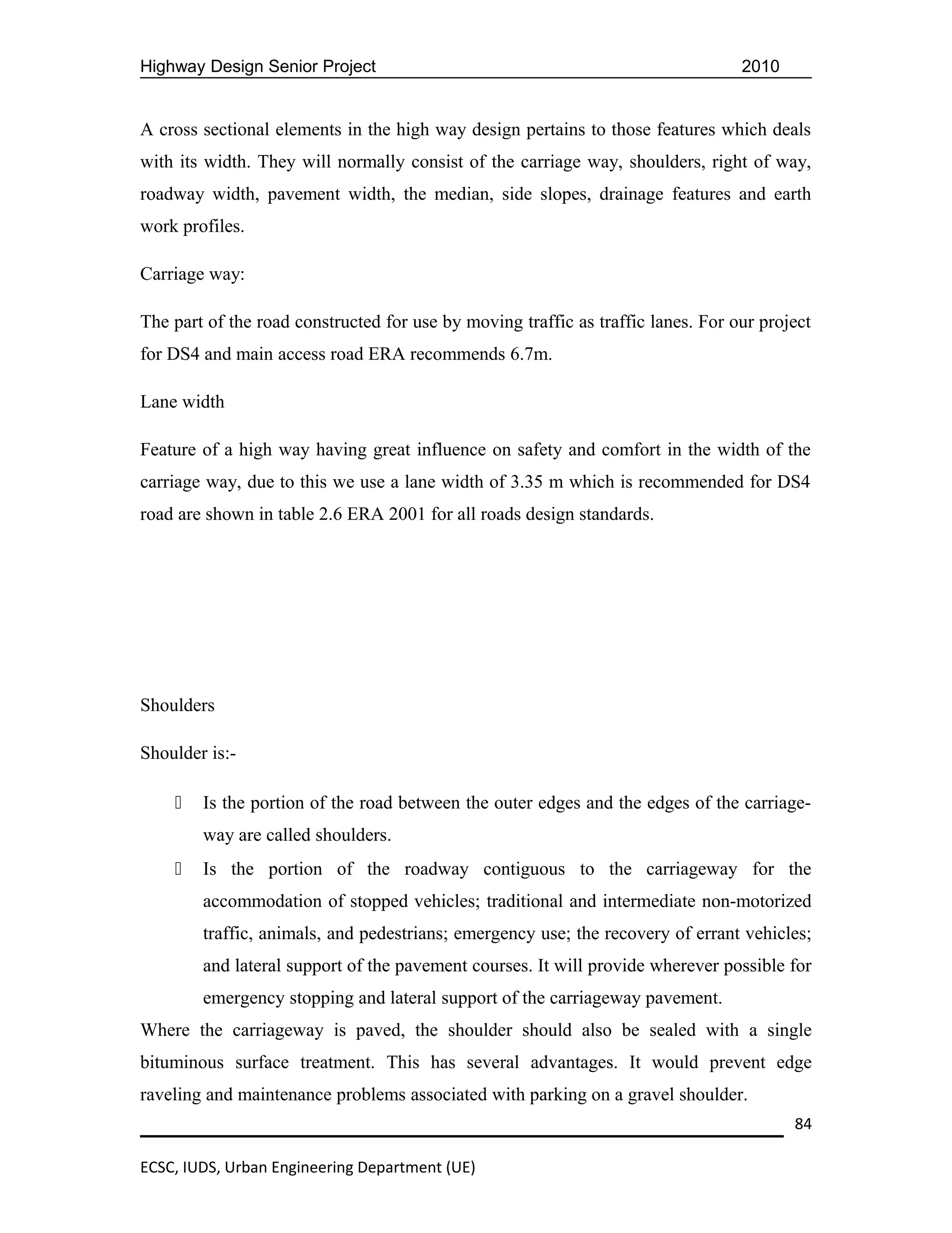 Highway Design Senior Project                                                     2010


A cross sectional elements in the high way design pertains to those features which deals
with its width. They will normally consist of the carriage way, shoulders, right of way,
roadway width, pavement width, the median, side slopes, drainage features and earth
work profiles.

Carriage way:

The part of the road constructed for use by moving traffic as traffic lanes. For our project
for DS4 and main access road ERA recommends 6.7m.

Lane width

Feature of a high way having great influence on safety and comfort in the width of the
carriage way, due to this we use a lane width of 3.35 m which is recommended for DS4
road are shown in table 2.6 ERA 2001 for all roads design standards.




Shoulders

Shoulder is:-

       Is the portion of the road between the outer edges and the edges of the carriage-
        way are called shoulders.
       Is the portion of the roadway contiguous to the carriageway for the
        accommodation of stopped vehicles; traditional and intermediate non-motorized
        traffic, animals, and pedestrians; emergency use; the recovery of errant vehicles;
        and lateral support of the pavement courses. It will provide wherever possible for
        emergency stopping and lateral support of the carriageway pavement.
Where the carriageway is paved, the shoulder should also be sealed with a single
bituminous surface treatment. This has several advantages. It would prevent edge
raveling and maintenance problems associated with parking on a gravel shoulder.
                                                                                         84

ECSC, IUDS, Urban Engineering Department (UE)
 