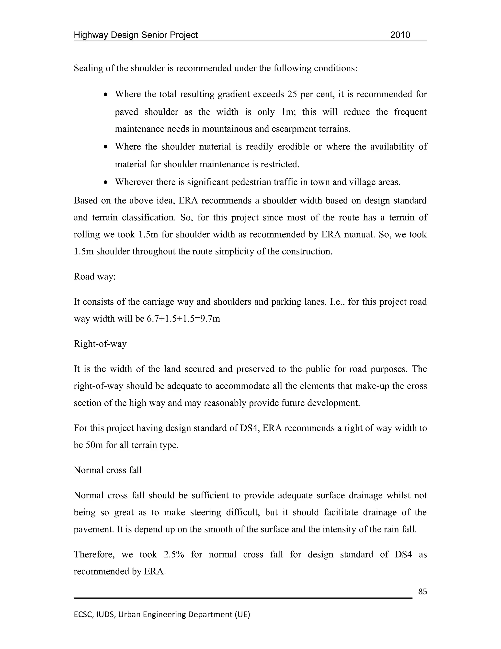 Highway Design Senior Project                                                     2010


Sealing of the shoulder is recommended under the following conditions:

       • Where the total resulting gradient exceeds 25 per cent, it is recommended for
          paved shoulder as the width is only 1m; this will reduce the frequent
          maintenance needs in mountainous and escarpment terrains.
       • Where the shoulder material is readily erodible or where the availability of
          material for shoulder maintenance is restricted.
       • Wherever there is significant pedestrian traffic in town and village areas.
Based on the above idea, ERA recommends a shoulder width based on design standard
and terrain classification. So, for this project since most of the route has a terrain of
rolling we took 1.5m for shoulder width as recommended by ERA manual. So, we took
1.5m shoulder throughout the route simplicity of the construction.

Road way:

It consists of the carriage way and shoulders and parking lanes. I.e., for this project road
way width will be 6.7+1.5+1.5=9.7m

Right-of-way

It is the width of the land secured and preserved to the public for road purposes. The
right-of-way should be adequate to accommodate all the elements that make-up the cross
section of the high way and may reasonably provide future development.

For this project having design standard of DS4, ERA recommends a right of way width to
be 50m for all terrain type.

Normal cross fall

Normal cross fall should be sufficient to provide adequate surface drainage whilst not
being so great as to make steering difficult, but it should facilitate drainage of the
pavement. It is depend up on the smooth of the surface and the intensity of the rain fall.

Therefore, we took 2.5% for normal cross fall for design standard of DS4 as
recommended by ERA.

                                                                                             85

ECSC, IUDS, Urban Engineering Department (UE)
 