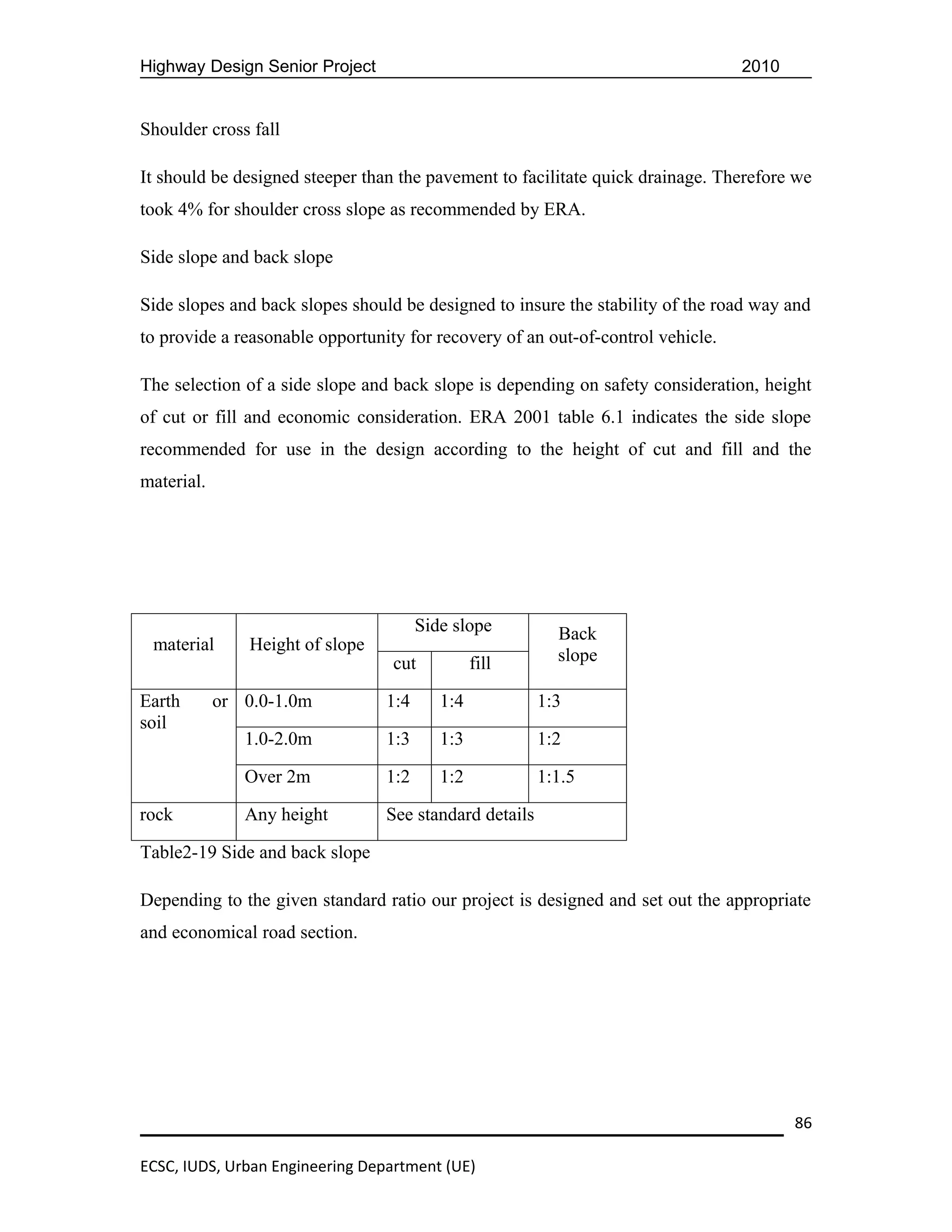 Highway Design Senior Project                                                    2010


Shoulder cross fall

It should be designed steeper than the pavement to facilitate quick drainage. Therefore we
took 4% for shoulder cross slope as recommended by ERA.

Side slope and back slope

Side slopes and back slopes should be designed to insure the stability of the road way and
to provide a reasonable opportunity for recovery of an out-of-control vehicle.

The selection of a side slope and back slope is depending on safety consideration, height
of cut or fill and economic consideration. ERA 2001 table 6.1 indicates the side slope
recommended for use in the design according to the height of cut and fill and the
material.




                                        Side slope         Back
 material       Height of slope
                                  cut            fill      slope

Earth       or 0.0-1.0m           1:4      1:4           1:3
soil
               1.0-2.0m           1:3      1:3           1:2

               Over 2m            1:2      1:2           1:1.5

rock           Any height         See standard details

Table2-19 Side and back slope

Depending to the given standard ratio our project is designed and set out the appropriate
and economical road section.




                                                                                        86

ECSC, IUDS, Urban Engineering Department (UE)
 