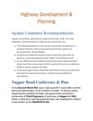 Jayakar Committee Recommendations
Jayakar committee submitted its report by the year 1928. The most
important recommendations made by the Committee are:
a) The road development in the country should be considered as a
national interest as this has become beyond the capacity of
provincial Govt. & local bodies.
b) An extra tax should be levied on petrol from the road users to
develop a road development fund called “Central Road Fund”
c) A semi-official technical body should be formed to pool technical
know-how from various parts of the country & to act as an advisory
body on various aspects of roads.
d) A research organisation should be instituted to carry out research &
development work pertaining to roads & to be available for
consulations
Nagpur Road Conference & Plan
In the Second World War saw a rapid growth in road traffic and this
led to the deterioration in the condition of roads. To discuss about
improving the condition of roads, the government convened a
conference of Chief Engineers of provinces at Nagpur in 1943.
There, a long-term road Development plan was displayed for India &
it was known as the NAGPUR PLAN.
Highway Development &
Planning
 