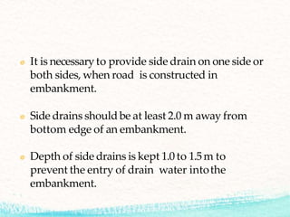 It is necessaryto provide side drain on one side or
both sides, when road is constructed in
embankment.
Side drains should be at least 2.0 m away from
bottom edge of an embankment.
Depth of side drains is kept 1.0 to 1.5m to
prevent the entry of drain water intothe
embankment.
 