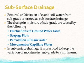 Removal or Diversion of excess soil-water from
sub-grade is termed as sub-surface drainage.
The changein moisture of sub-grade are causedby
the following
 Fluctuations in GroundWaterTable
 SeepageFlow
 Percolation Of RainWater
 Movement of CapillaryWater
In sub-surface drainage it is practiced to keep the
variation of moisture in sub-grade to a minimum.
 
