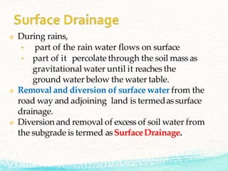 During rains,
• part of the rain water flows on surface
• part of it percolate through the soil mass as
gravitational water until it reaches the
ground water below the water table.
Removal and diversion of surface water from the
road way and adjoining land is termedassurface
drainage.
Diversion and removal of excess of soil water from
the subgrade is termed asSurfaceDrainage.
 