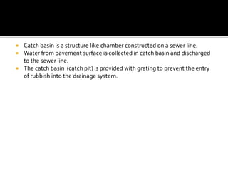  Catch basin is a structure like chamber constructed on a sewer line.
 Water from pavement surface is collected in catch basin and discharged
to the sewer line.
 The catch basin (catch pit) is provided with grating to prevent the entry
of rubbish into the drainage system.
 