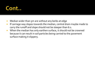  Median wider than 5m are without any kerbs at edge
 If carriage way slopes towards the median, central drain maybe made to
carry the runoff and slope should not be steeper than 6:1.
 When the median has only earthen surface, it should not be crowned
because it can result in soil particles being carried to the pavement
surface making it slippery.
 